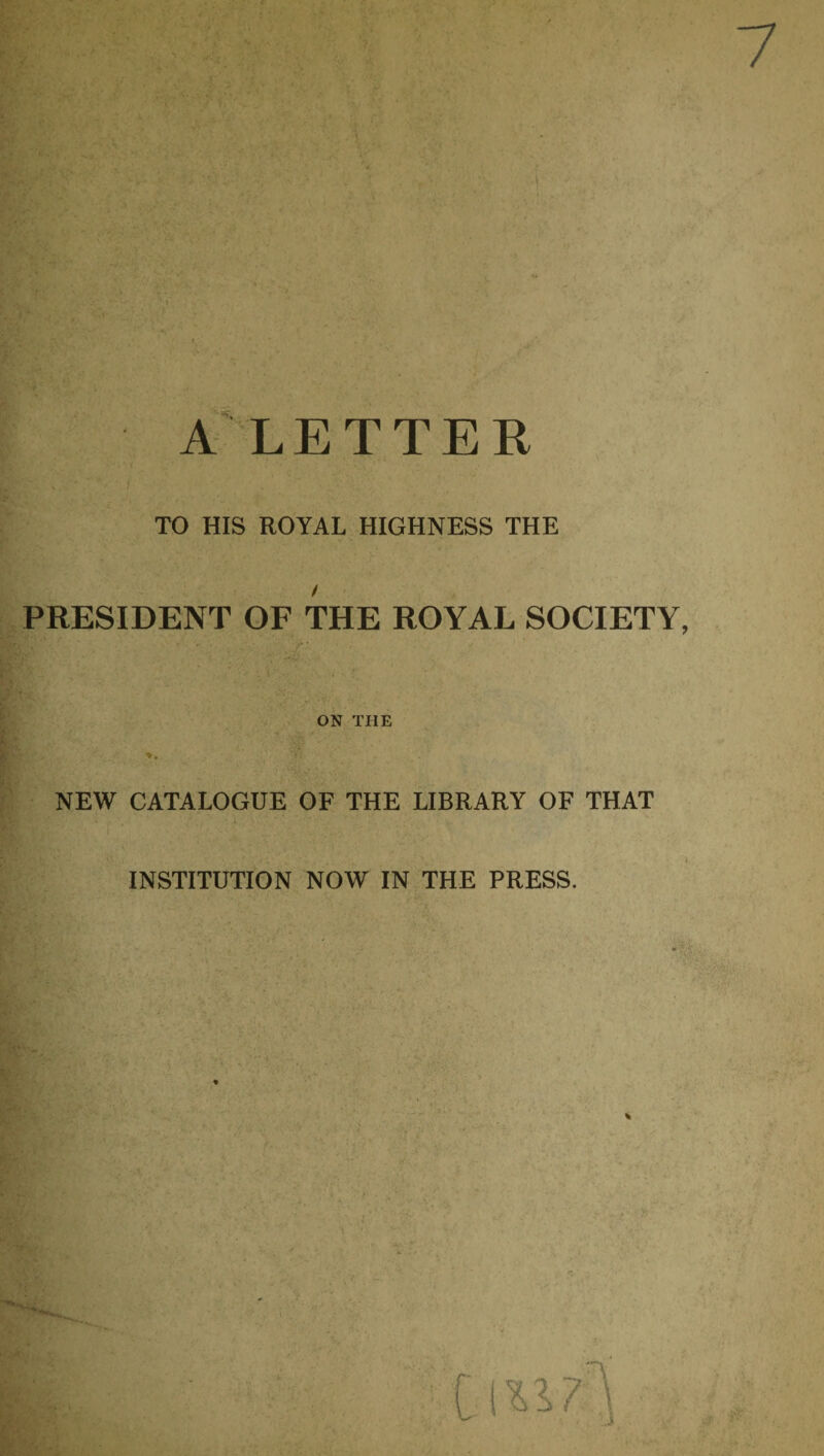 LETTER TO HIS ROYAL HIGHNESS THE PRESIDENT OF THE ROYAL SOCIETY ON THE *• NEW CATALOGUE OF THE LIBRARY OF THAT INSTITUTION NOW IN THE PRESS.