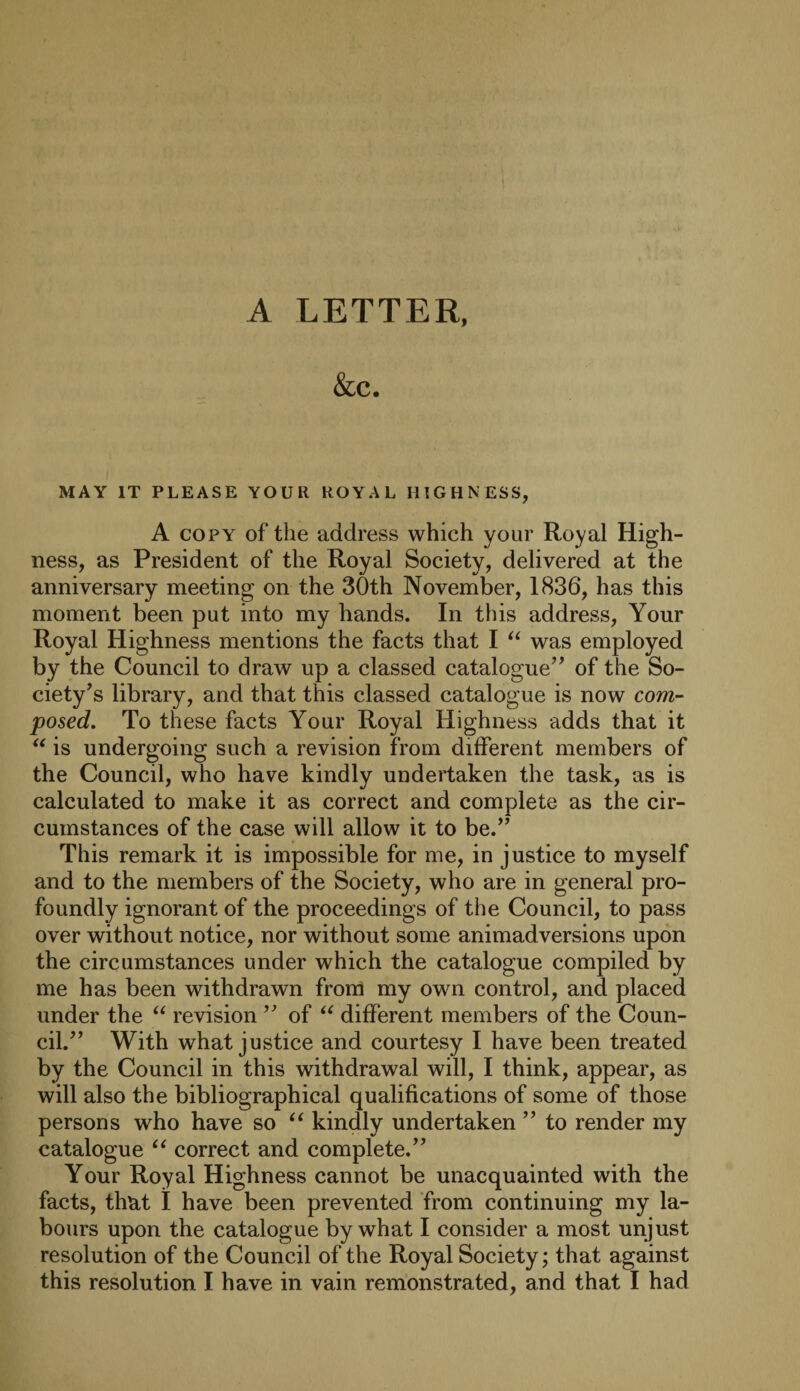 A LETTER, &c. MAY IT PLEASE YOUR ROYAL HIGHNESS, A copy of the address which your Royal High¬ ness, as President of the Royal Society, delivered at the anniversary meeting on the 30th November, 1836, has this moment been put into my hands. In this address, Your Royal Highness mentions the facts that I “ was employed by the Council to draw up a classed catalogue” of the So¬ ciety’s library, and that this classed catalogue is now com¬ posed. To these facts Your Royal Highness adds that it “ is undergoing such a revision from different members of the Council, who have kindly undertaken the task, as is calculated to make it as correct and complete as the cir¬ cumstances of the case will allow it to be.” This remark it is impossible for me, in justice to myself and to the members of the Society, who are in general pro¬ foundly ignorant of the proceedings of the Council, to pass over without notice, nor without some animadversions upon the circumstances under which the catalogue compiled by me has been withdrawn from my own control, and placed under the “ revision ” of “ different members of the Coun¬ cil.” With what justice and courtesy I have been treated by the Council in this withdrawal will, I think, appear, as will also the bibliographical qualifications of some of those persons who have so “ kindly undertaken ” to render my catalogue “ correct and complete.” Your Royal Highness cannot be unacquainted with the facts, thRt I have been prevented from continuing my la¬ bours upon the catalogue by what I consider a most unjust resolution of the Council of the Royal Society; that against this resolution I have in vain remonstrated, and that I had