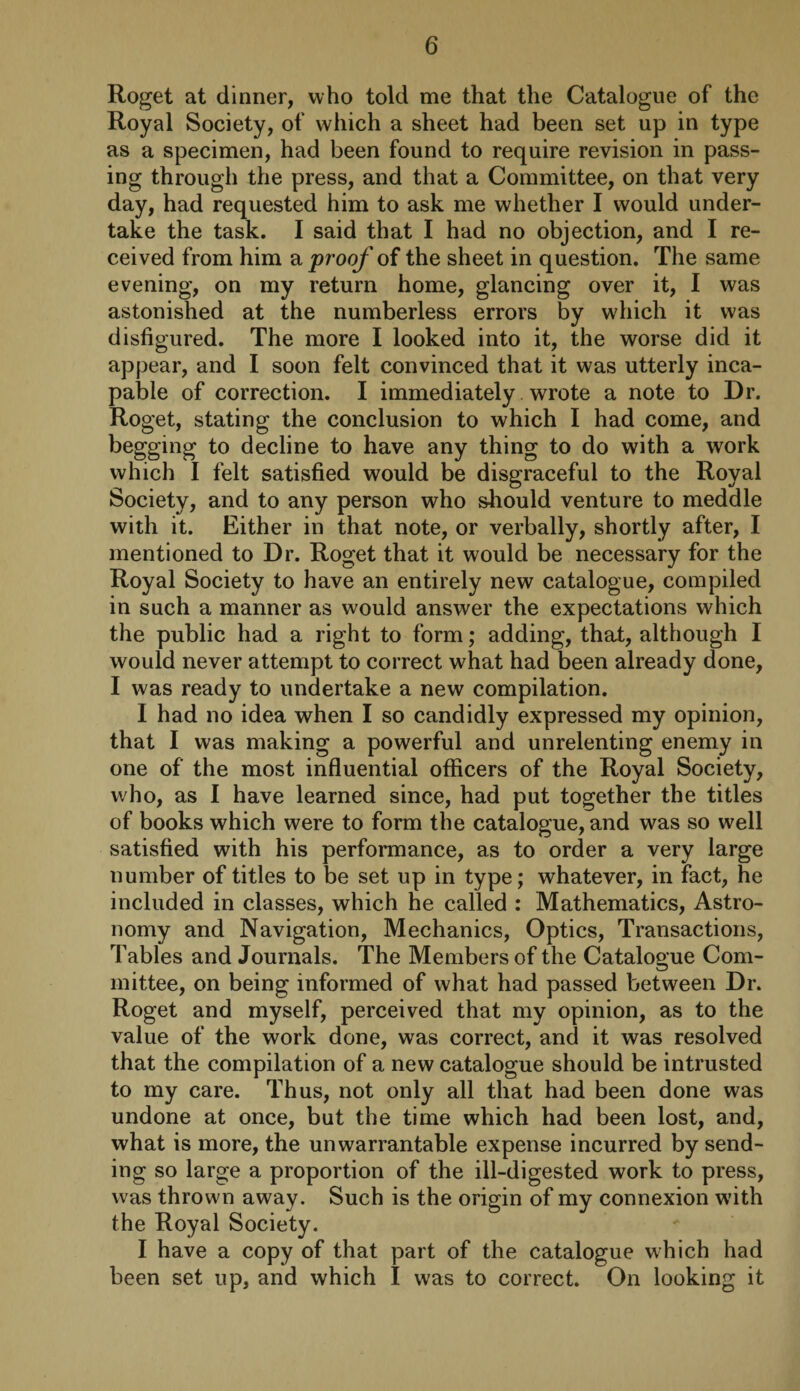 Roget at dinner, who told me that the Catalogue of the Royal Society, of which a sheet had been set up in type as a specimen, had been found to require revision in pass¬ ing through the press, and that a Committee, on that very day, had requested him to ask me whether I would under¬ take the task. I said that I had no objection, and I re¬ ceived from him a proof of the sheet in question. The same evening, on my return home, glancing over it, I was astonished at the numberless errors by which it was disfigured. The more I looked into it, the worse did it appear, and I soon felt convinced that it was utterly inca¬ pable of correction. I immediately wrote a note to Dr. Roget, stating the conclusion to which I had come, and begging to decline to have any thing to do with a work which I felt satisfied would be disgraceful to the Royal Society, and to any person who should venture to meddle with it. Either in that note, or verbally, shortly after, I mentioned to Dr. Roget that it would be necessary for the Royal Society to have an entirely new catalogue, compiled in such a manner as would answer the expectations which the public had a right to form; adding, that, although I would never attempt to correct what had been already done, I was ready to undertake a new compilation. I had no idea when I so candidly expressed my opinion, that I was making a powerful and unrelenting enemy in one of the most influential officers of the Royal Society, who, as I have learned since, had put together the titles of books which were to form the catalogue, and was so well satisfied with his performance, as to order a very large number of titles to be set up in type; whatever, in fact, he included in classes, which he called : Mathematics, Astro¬ nomy and Navigation, Mechanics, Optics, Transactions, Tables and Journals. The Members of the Catalogue Com- mittee, on being informed of what had passed between Dr. Roget and myself, perceived that my opinion, as to the value of the work done, was correct, and it was resolved that the compilation of a new catalogue should be intrusted to my care. Thus, not only all that had been done was undone at once, but the time which had been lost, and, what is more, the unwarrantable expense incurred by send¬ ing so large a proportion of the ill-digested work to press, was thrown away. Such is the origin of my connexion with the Royal Society. I have a copy of that part of the catalogue which had been set up, and which I was to correct. On looking it