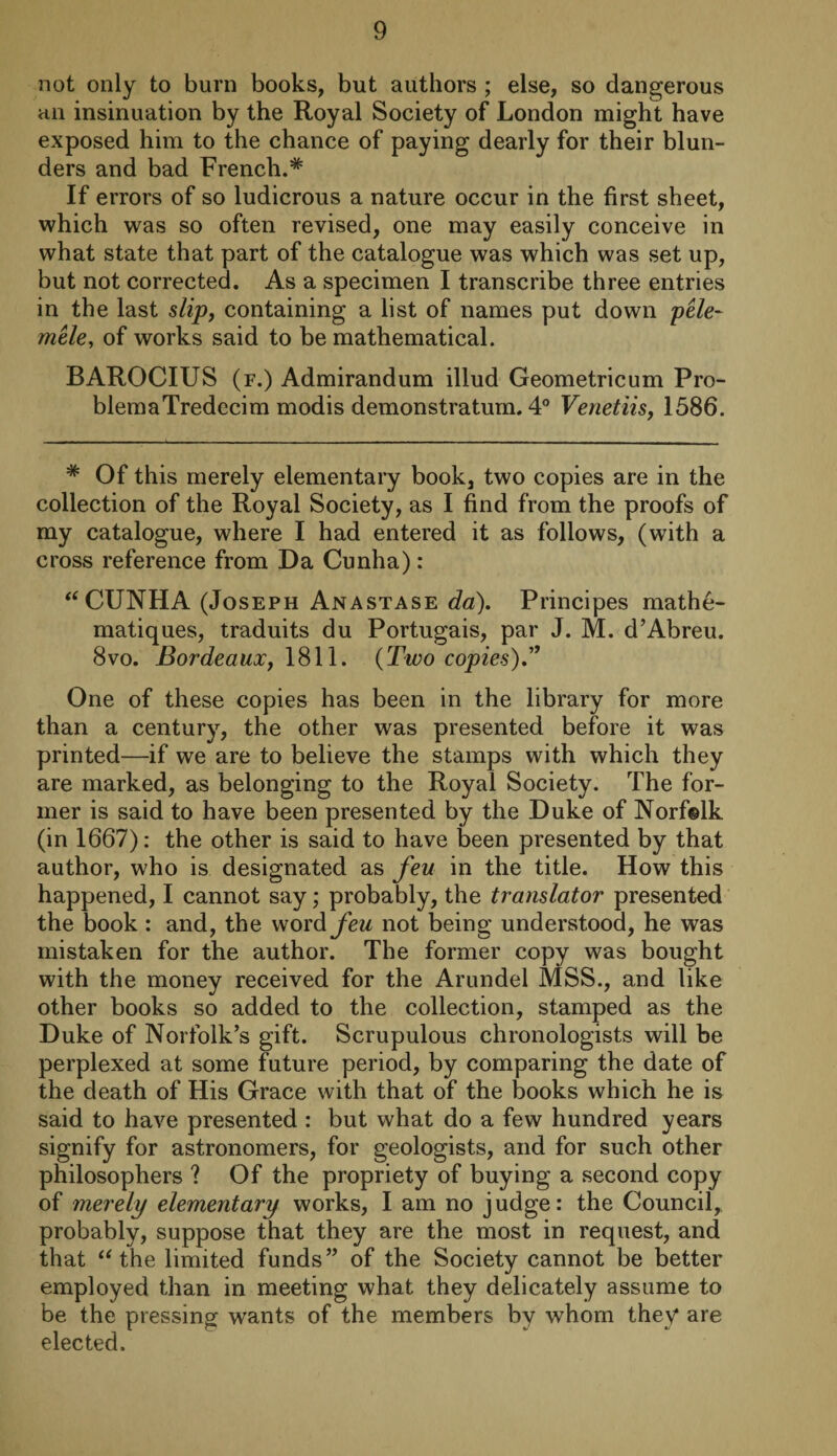 not only to burn books, but authors ; else, so dangerous an insinuation by the Royal Society of London might have exposed him to the chance of paying dearly for their blun¬ ders and bad French.* If errors of so ludicrous a nature occur in the first sheet, which was so often revised, one may easily conceive in what state that part of the catalogue was which was set up, but not corrected. As a specimen I transcribe three entries in the last slip, containing a list of names put down pele- mele, of works said to be mathematical. BAROCIUS (f.) Admirandum illud Geometricum Pro- blemaTredecim modis demonstratum. 4° Venetiis, 1586. # Of this merely elementary book, two copies are in the collection of the Royal Society, as I find from the proofs of my catalogue, where I had entered it as follows, (with a cross reference from Da Cunha): “CUNHA (Joseph Anastase da). Principes mathe- matiques, traduits du Portugais, par J. M. d’Abreu. 8vo. Bordeaux, 1811. (Two copies)” One of these copies has been in the library for more than a century, the other was presented before it was printed—if we are to believe the stamps with which they are marked, as belonging to the Royal Society. The for¬ mer is said to have been presented by the Duke of Norfolk (in 1667): the other is said to have been presented by that author, who is designated as feu in the title. How this happened, I cannot say; probably, the translator presented the book : and, the \NOxdfeu not being understood, he was mistaken for the author. The former copy was bought with the money received for the Arundel MSS., and like other books so added to the collection, stamped as the Duke of Norfolk’s gift. Scrupulous chronologists will be perplexed at some future period, by comparing the date of the death of His Grace with that of the books which he is said to have presented : but what do a few hundred years signify for astronomers, for geologists, and for such other philosophers ? Of the propriety of buying a second copy of merely elementary works, I am no judge: the Council, probably, suppose that they are the most in request, and that “ the limited funds” of the Society cannot be better employed than in meeting what they delicately assume to be the pressing wants of the members by whom they* are elected.