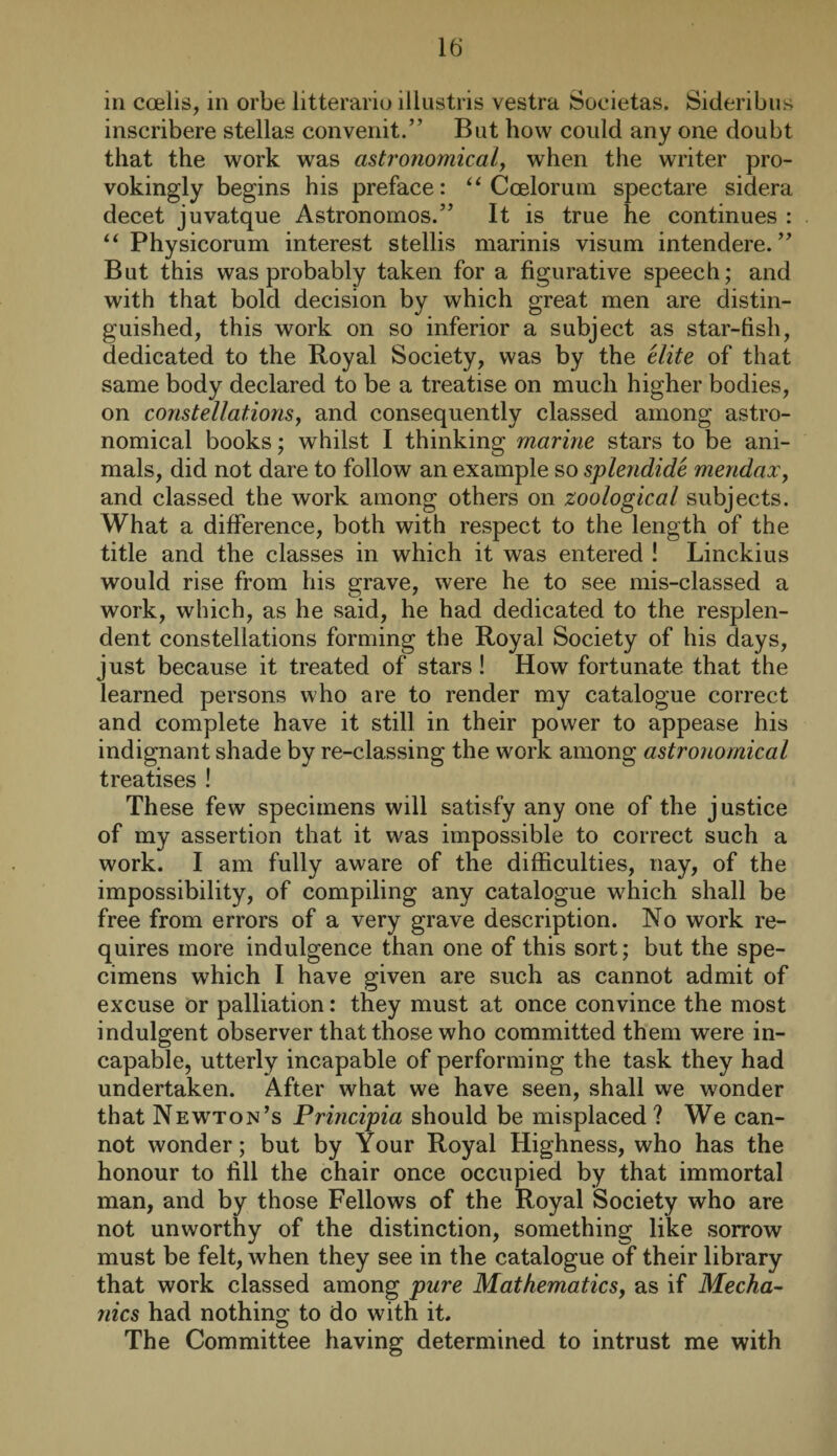 in coelis, in orbe litterariu illustris vestra Societas. Sideribus inscribere Stellas convenit.” But how could any one doubt that the work was astronomical, when the writer pro- vokingly begins his preface: “ Ccelorum spectare sidera decet juvatque Astronomos.” It is true he continues : “ Physicorum interest stellis marinis visum intendere. ” But this was probably taken for a figurative speech; and with that bold decision by which great men are distin¬ guished, this work on so inferior a subject as star-fish, dedicated to the Royal Society, was by the elite of that same body declared to be a treatise on much higher bodies, on constellations, and consequently classed among astro¬ nomical books; whilst I thinking marine stars to be ani¬ mals, did not dare to follow an example so splendide mendaxy and classed the work among others on zoological subjects. What a difference, both with respect to the length of the title and the classes in which it was entered ! Linckius would rise from his grave, were he to see mis-classed a work, which, as he said, he had dedicated to the resplen¬ dent constellations forming the Royal Society of his days, just because it treated of stars ! How fortunate that the learned persons who are to render my catalogue correct and complete have it still in their power to appease his indignant shade by re-classing the work among astronomical treatises ! These few specimens will satisfy any one of the justice of my assertion that it was impossible to correct such a work. I am fully aware of the difficulties, nay, of the impossibility, of compiling any catalogue which shall be free from errors of a very grave description. No work re¬ quires more indulgence than one of this sort; but the spe¬ cimens which I have given are such as cannot admit of excuse or palliation: they must at once convince the most indulgent observer that those who committed them were in¬ capable, utterly incapable of performing the task they had undertaken. After what we have seen, shall we wonder that Newton’s Principia should be misplaced? We can¬ not wonder; but by Your Royal Highness, who has the honour to fill the chair once occupied by that immortal man, and by those Fellows of the Royal Society who are not unworthy of the distinction, something like sorrow must be felt, when they see in the catalogue of their library that work classed among pure Mathematics, as if Mecha¬ nics had nothing to do with it. The Committee having determined to intrust me with