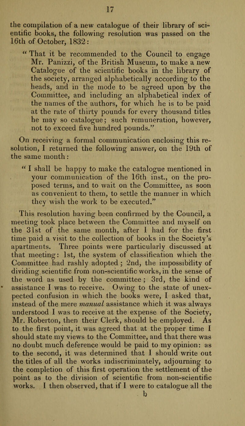 the compilation of a new catalogue of their library of sci¬ entific books, the following resolution was passed on the 16th of October, 1832: “ That it be recommended to the Council to engage Mr. Panizzi, of the British Museum, to make a new Catalogue of the scientific books in the library of the society, arranged alphabetically according to the heads, and in the mode to be agreed upon by the Committee, and including an alphabetical index of the names of the authors, for which he is to be paid at the rate of thirty pounds for every thousand titles he may so catalogue; such remuneration, however, not to exceed five hundred pounds.” On receiving a formal communication enclosing this re¬ solution, I returned the following answer, on the 19th of the same month: “ I shall be happy to make the catalogue mentioned in your communication of the 16th inst., on the pro¬ posed terms, and to wait on the Committee, as soon as convenient to them, to settle the manner in which they wish the work to be executed.” This resolution having been confirmed by the Council, a meeting took place between the Committee and myself on the 31st of the same month, after 1 had for the first time paid a visit to the collection of books in the Society’s apartments. Three points were particularly discussed at that meeting: 1st, the system of classification which the Committee had rashly adopted ; 2nd, the impossibility of dividing scientific from non-scientific works, in the sense of the word as used by the committee ; 3rd, the kind of assistance I was to receive. Owing to the state of unex¬ pected confusion in which the books were, I asked that, instead of the mere manual assistance which it was always understood I was to receive at the expense of the Society, Mr. Roberton, then their Clerk, should be employed. As to the first point, it was agreed that at the proper time I should state my views to the Committee, and that there was no doubt much deference would be paid to my opinion: as to the second, it was determined that I should write out the titles of all the works indiscriminately, adjourning to the completion of this first operation the settlement of the point as to the division of scientific from non-scientific works. I then observed, that if I were to catalogue all the b