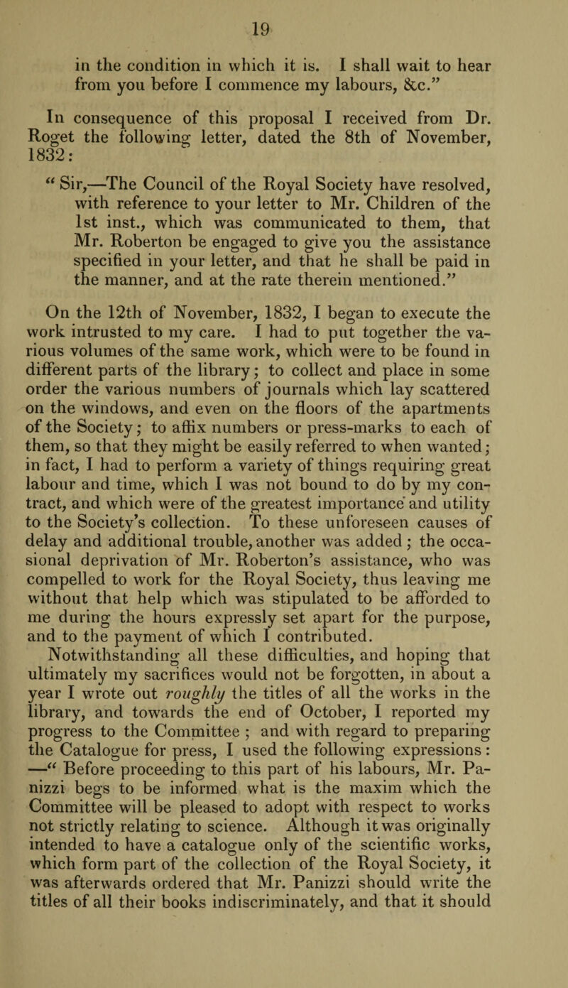 in the condition in which it is. 1 shall wait to hear from you before I commence my labours, &c.” In consequence of this proposal I received from Dr. Roget the following letter, dated the 8th of November, 1832: “ Sir,—The Council of the Royal Society have resolved, with reference to your letter to Mr. Children of the 1st inst., which was communicated to them, that Mr. Roberton be engaged to give you the assistance specified in your letter, and that he shall be paid in the manner, and at the rate therein mentioned.” On the 12th of November, 1832, I began to execute the work intrusted to my care. I had to put together the va¬ rious volumes of the same work, which were to be found in different parts of the library; to collect and place in some order the various numbers of journals which lay scattered on the windows, and even on the floors of the apartments of the Society; to affix numbers or press-marks to each of them, so that they might be easily referred to when wanted; in fact, I had to perform a variety of things requiring great labour and time, which I was not bound to do by my con¬ tract, and which were of the greatest importance and utility to the Society’s collection. To these unforeseen causes of delay and additional trouble,another was added; the occa¬ sional deprivation of Mr. Roberton’s assistance, who was compelled to work for the Royal Society, thus leaving me without that help which was stipulated to be afforded to me during the hours expressly set apart for the purpose, and to the payment of which I contributed. Notwithstanding all these difficulties, and hoping that ultimately my sacrifices would not be forgotten, in about a year I wrote out roughly the titles of all the works in the library, and towards the end of October, I reported my progress to the Committee ; and with regard to preparing the Catalogue for press, I used the following expressions: —“ Before proceeding to this part of his labours, Mr. Pa- nizzi begs to be informed what is the maxim which the Committee will be pleased to adopt with respect to works not strictly relating to science. Although it was originally intended to have a catalogue only of the scientific works, which form part of the collection of the Royal Society, it was afterwards ordered that Mr. Panizzi should write the titles of all their books indiscriminately, and that it should