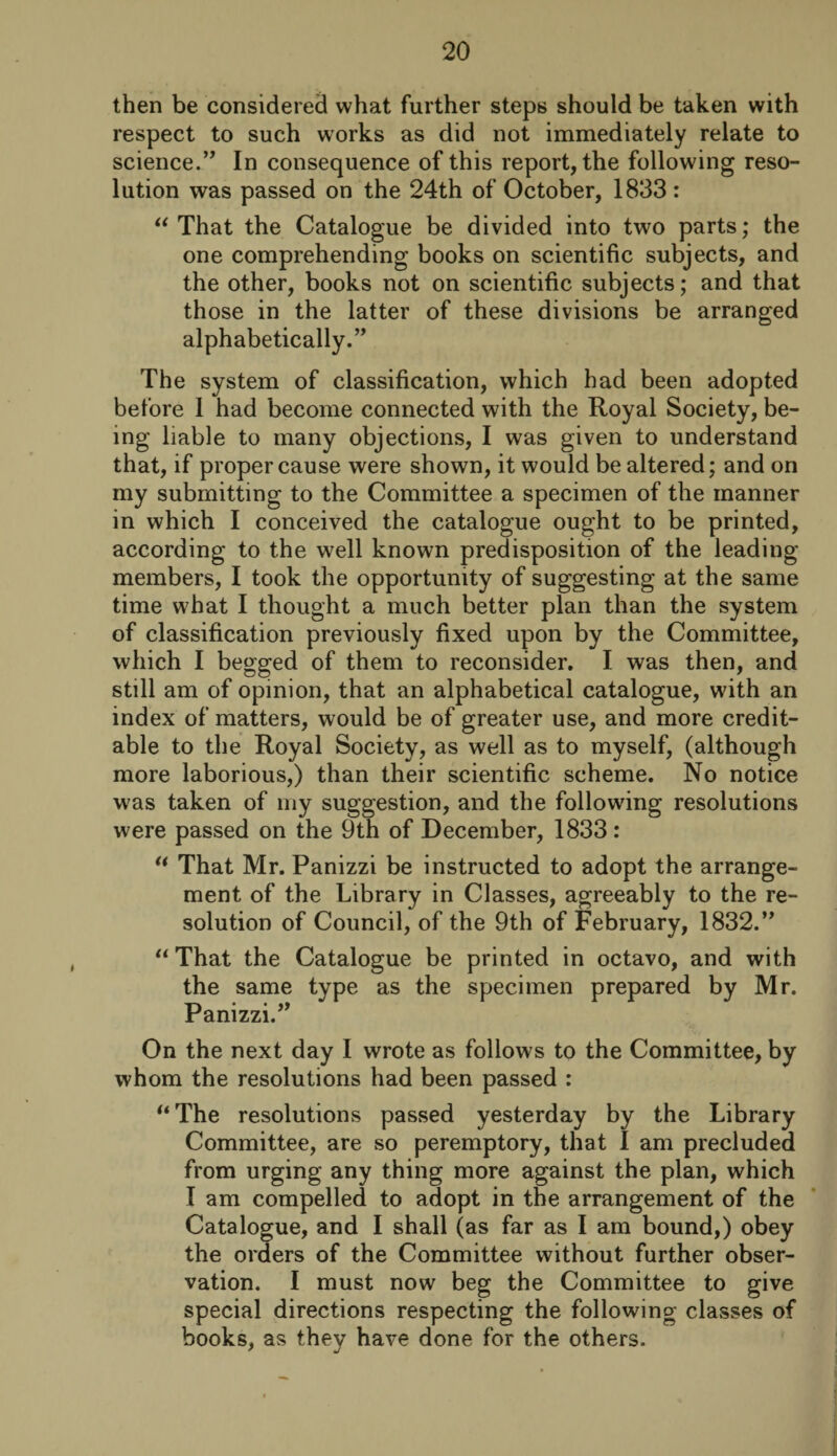 then be considered what further steps should be taken with respect to such works as did not immediately relate to science.” In consequence of this report, the following reso¬ lution was passed on the 24th of October, 1833: “ That the Catalogue be divided into two parts; the one comprehending books on scientific subjects, and the other, books not on scientific subjects; and that those in the latter of these divisions be arranged alphabetically.” The system of classification, which had been adopted before 1 had become connected with the Royal Society, be¬ ing liable to many objections, I was given to understand that, if proper cause were shown, it would be altered; and on my submitting to the Committee a specimen of the manner in which I conceived the catalogue ought to be printed, according to the well known predisposition of the leading members, I took the opportunity of suggesting at the same time what I thought a much better plan than the system of classification previously fixed upon by the Committee, which I begged of them to reconsider. I was then, and still am of opinion, that an alphabetical catalogue, with an index of matters, would be of greater use, and more credit¬ able to the Royal Society, as well as to myself, (although more laborious,) than their scientific scheme. No notice was taken of my suggestion, and the following resolutions were passed on the 9th of December, 1833: u That Mr. Panizzi be instructed to adopt the arrange¬ ment of the Library in Classes, agreeably to the re¬ solution of Council, of the 9th of February, 1832.” “ That the Catalogue be printed in octavo, and with the same type as the specimen prepared by Mr. Panizzi.” On the next day I wrote as follows to the Committee, by whom the resolutions had been passed : “The resolutions passed yesterday by the Library Committee, are so peremptory, that I am precluded from urging any thing more against the plan, which I am compelled to adopt in the arrangement of the Catalogue, and I shall (as far as I am bound,) obey the orders of the Committee without further obser¬ vation. I must now beg the Committee to give special directions respecting the following classes of books, as they have done for the others.