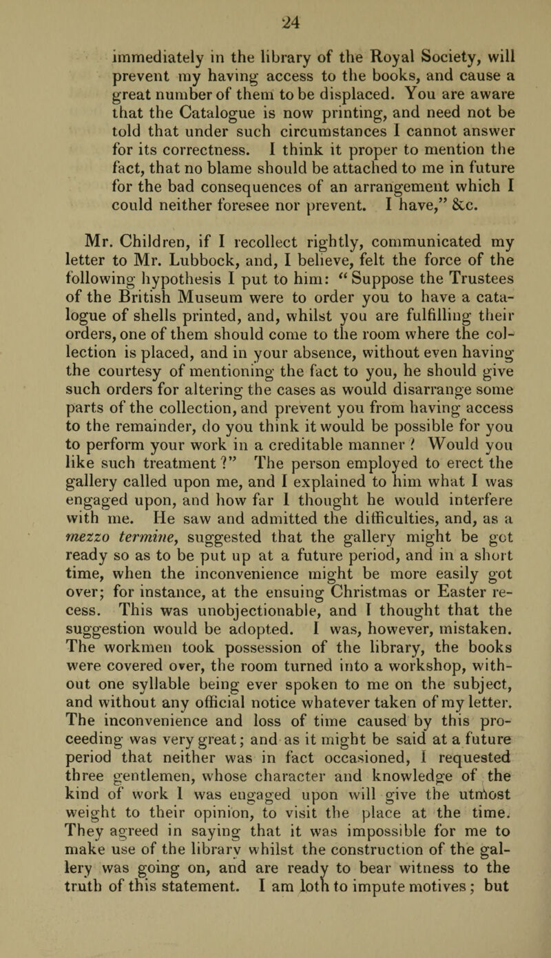 immediately in the library of the Royal Society, will prevent my having access to the books, and cause a great number of them to be displaced. You are aware that the Catalogue is now printing, and need not be told that under such circumstances I cannot answer for its correctness. I think it proper to mention the fact, that no blame should be attached to me in future for the bad consequences of an arrangement which I could neither foresee nor prevent. I have,” &c. Mr. Children, if I recollect rightly, communicated my letter to Mr. Lubbock, and, I believe, felt the force of the following hypothesis I put to him: “ Suppose the Trustees of the British Museum were to order you to have a cata¬ logue of shells printed, and, whilst you are fulfilling their orders, one of them should come to the room where the col¬ lection is placed, and in your absence, without even having the courtesy of mentioning the fact to you, he should give such orders for altering the cases as would disarrange some parts of the collection, and prevent you from having access to the remainder, do you think it would be possible for you to perform your work in a creditable manner ? Would you like such treatment?” The person employed to erect the gallery called upon me, and I explained to him what I was engaged upon, and how far 1 thought he would interfere with me. He saw and admitted the difficulties, and, as a mezzo ter mine y suggested that the gallery might be got ready so as to be put up at a future period, and in a short time, when the inconvenience might be more easily got over; for instance, at the ensuing Christmas or Easter re¬ cess. This was unobjectionable, and I thought that the suggestion would be adopted. I was, however, mistaken. The workmen took possession of the library, the books were covered over, the room turned into a workshop, with¬ out one syllable being ever spoken to me on the subject, and without any official notice whatever taken of my letter. The inconvenience and loss of time caused by this pro¬ ceeding was very great; and as it might be said at a future period that neither was in fact occasioned, I requested three gentlemen, whose character and knowledge of the kind of work 1 w7as engaged upon will give the utniost weight to their opinion, to visit the place at the time. They agreed in saying that it was impossible for me to make use of the library whilst the construction of the gal¬ lery was going on, and are ready to bear witness to the truth of this statement. I am lot h to impute motives; but