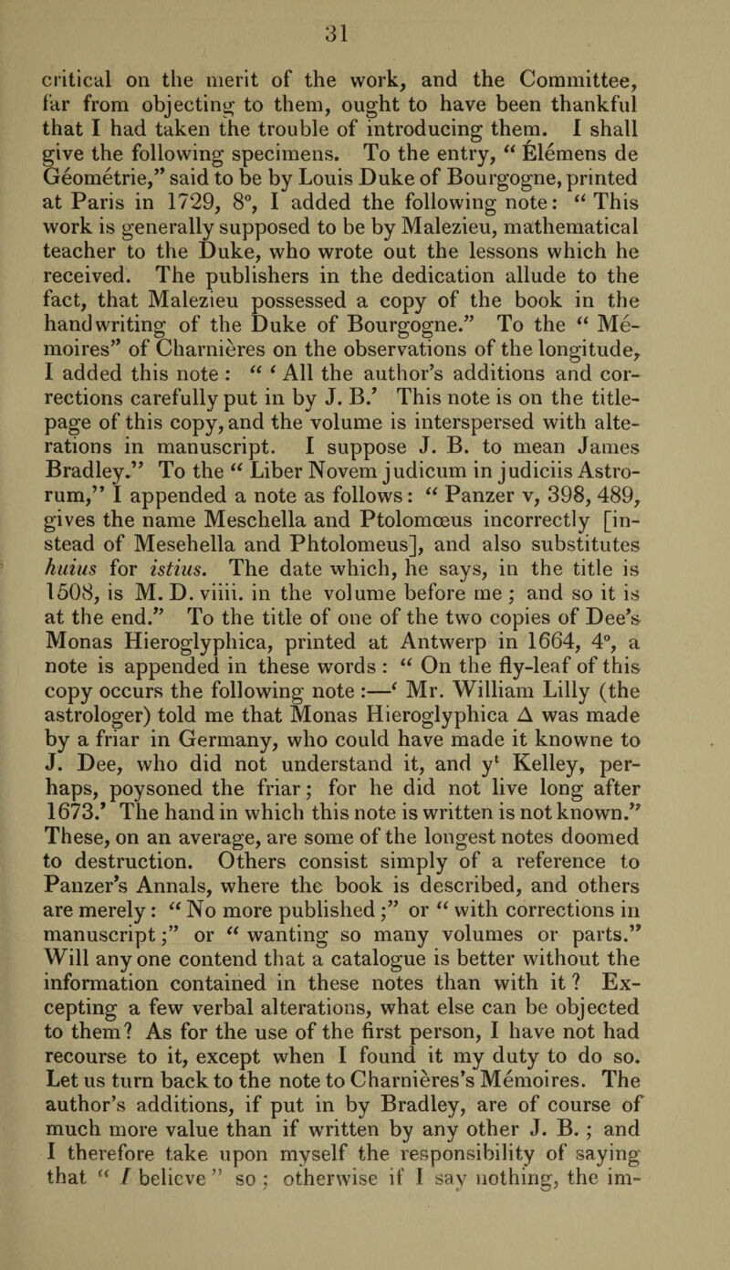 critical on the merit of the work, and the Committee, far from objecting to them, ought to have been thankful that I had taken the trouble of introducing them. I shall give the following specimens. To the entry, “ Elemens de Geometric/’ said to be by Louis Duke of Bourgogne, printed at Paris in 1729, 8°, I added the following note: “ This work is generally supposed to be by Malezieu, mathematical teacher to the Duke, who wrote out the lessons which he received. The publishers in the dedication allude to the fact, that Malezieu possessed a copy of the book in the handwriting of the Duke of Bourgogne.” To the “ Me- moires” of Charnieres on the observations of the longitude, I added this note : “ 1 All the author’s additions and cor¬ rections carefully put in by J. B.’ This note is on the title- page of this copy, and the volume is interspersed with alte¬ rations in manuscript. I suppose J. B. to mean James Bradley.” To the “ Liber Novem judicum in judiciis Astro- rum,” I appended a note as follows: “ Panzer v, 398, 489, gives the name Meschella and Ptolomceus incorrectly [in¬ stead of Mesehella and Phtolomeus], and also substitutes huius for istius. The date which, he says, in the title is 1508, is M. D. viiii. in the volume before me ; and so it is at the end.” To the title of one of the two copies of Dee’s Monas Hieroglyphica, printed at Antwerp in 1664, 4°, a note is appended in these words : “ On the fly-leaf of this copy occurs the following note :—( Mr. William Lilly (the astrologer) told me that Monas Hieroglyphica A was made by a friar in Germany, who could have made it knowne to J. Dee, who did not understand it, and yl Kelley, per¬ haps, poysoned the friar; for he did not live long after 1673/ The hand in which this note is written is not known.” These, on an average, are some of the longest notes doomed to destruction. Others consist simply of a reference to Panzer’s Annals, where the book is described, and others are merely: “ No more publishedor “ with corrections in manuscript /’ or “ wanting so many volumes or parts.” Will anyone contend that a catalogue is better without the information contained in these notes than with it ? Ex¬ cepting a few verbal alterations, what else can be objected to them? As for the use of the first person, I have not had recourse to it, except when I found it my duty to do so. Let us turn back to the note to Charnieres’s Memoires. The author’s additions, if put in by Bradley, are of course of much more value than if w'ritten by any other J. B. ; and I therefore take upon myself the responsibility of saying that “ I believe ” so ; otherwise if I sav nothing;, the im-