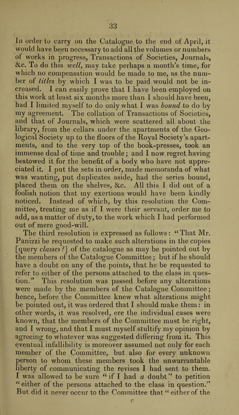 In order to carry on the Catalogue to the end of April, it would have been necessary to add all the volumes or numbers of works in progress, Transactions of Societies, Journals, &c. To do this well, may take perhaps a month’s time, for which no compensation would be made to me, as the num¬ ber of titles by which I was to be paid would not be in¬ creased. I can easily prove that I have been employed on this work at least six months more than I should have been, had I limited myself to do only what I was bound to do by my agreement. The collation of Transactions of Societies, and that of Journals, which were scattered all about the library, from the cellars under the apartments of the Geo¬ logical Society up to the floors of the Royal Society’s apart¬ ments, and to the very top of the book-presses, took an immense deal of time and trouble; and I now regret having bestowed it for the benefit of a body who have not appre¬ ciated it. I put the sets in order, made memoranda of what was wanting, put duplicates aside, had the series bound, placed them on the shelves, 8tc. All this I did out of a foolish notion that my exertions would have been kindly noticed. Instead of which, by this resolution the Com¬ mittee, treating me as if I were their servant, order me to add, as a matter of duty, to the work which I had performed out of mere good-will. The third resolution is expressed as follows: “That Mr. Panizzi be requested to make such alterations in the copies [query classes ?] of the catalogue as may be pointed out by the members of the Catalogue Committee; but if he should have a doubt on any of the points, that he be requested to refer to either of the persons attached to the class in ques¬ tion.” This resolution was passed before any alterations were made by the members of the Catalogue Committee; hence, before the Committee knew what alterations might be pointed out, it was ordered that I should make them: in other words, it was resolved, ere the individual cases were known, that the members of the Committee must be right, and I wrong, and that I must myself stultify my opinion by agreeing to whatever was suggested differing from it. This eventual infallibility is moreover assumed not only for each member of the Committee, but also for every unknown person to whom these members took the unwarrantable liberty of communicating the revises I had sent to them. I was allowed to be sure “ if I had a doubt ** to petition “either of the persons attached to the class in question.” But did it never occur to the Committee that “ either of the c