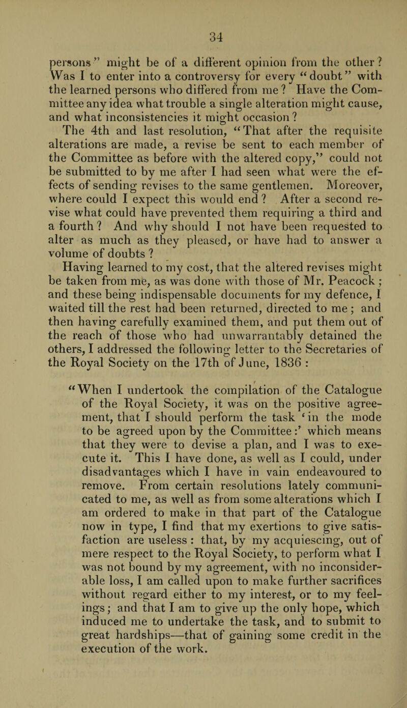 persons” might be of’ a different opinion from the other? Was I to enter into a controversy for every “doubt” with the learned persons who differed from me ? Have the Com¬ mittee any idea what trouble a single alteration might cause, and what inconsistencies it mio-ht occasion ? O # The 4th and last resolution, “That after the requisite alterations are made, a revise be sent to each member of the Committee as before with the altered copy,” could not be submitted to by me after I had seen what were the ef¬ fects of sending revises to the same gentlemen. Moreover, where could I expect this would end ? After a second re¬ vise what could have prevented them requiring a third and a fourth ? And why should I not have been requested to alter as much as they pleased, or have had to answer a volume of doubts ? Having learned to my cost, that the altered revises might be taken from me, as was done with those of Mr. Peacock ; and these being indispensable documents for my defence, 1 waited till the rest had been returned, directed to me ; and then having carefully examined them, and put them out of the reach of those who had unwarrantably detained the others, I addressed the following letter to the Secretaries of the Royal Society on the 17th of June, 1836 : r “When I undertook the compilation of the Catalogue of the Royal Society, it was on the positive agree¬ ment, that I should perform the task ‘ in the mode to be agreed upon by the Committeewhich means that they were to devise a plan, and I was to exe¬ cute it. This I have done, as well as I could, under disadvantages which I have in vain endeavoured to remove. From certain resolutions lately communi¬ cated to me, as well as from some alterations which I am ordered to make in that part of the Catalogue now in type, I find that my exertions to give satis¬ faction are useless : that, by my acquiescing, out of mere respect to the Royal Society, to perform what I was not bound by my agreement, with no inconsider¬ able loss, I am called upon to make further sacrifices without regard either to my interest, or to my feel¬ ings ; and that I am to give up the only hope, which induced me to undertake the task, and to submit to great hardships—that of gaining some credit in the execution of the work. I