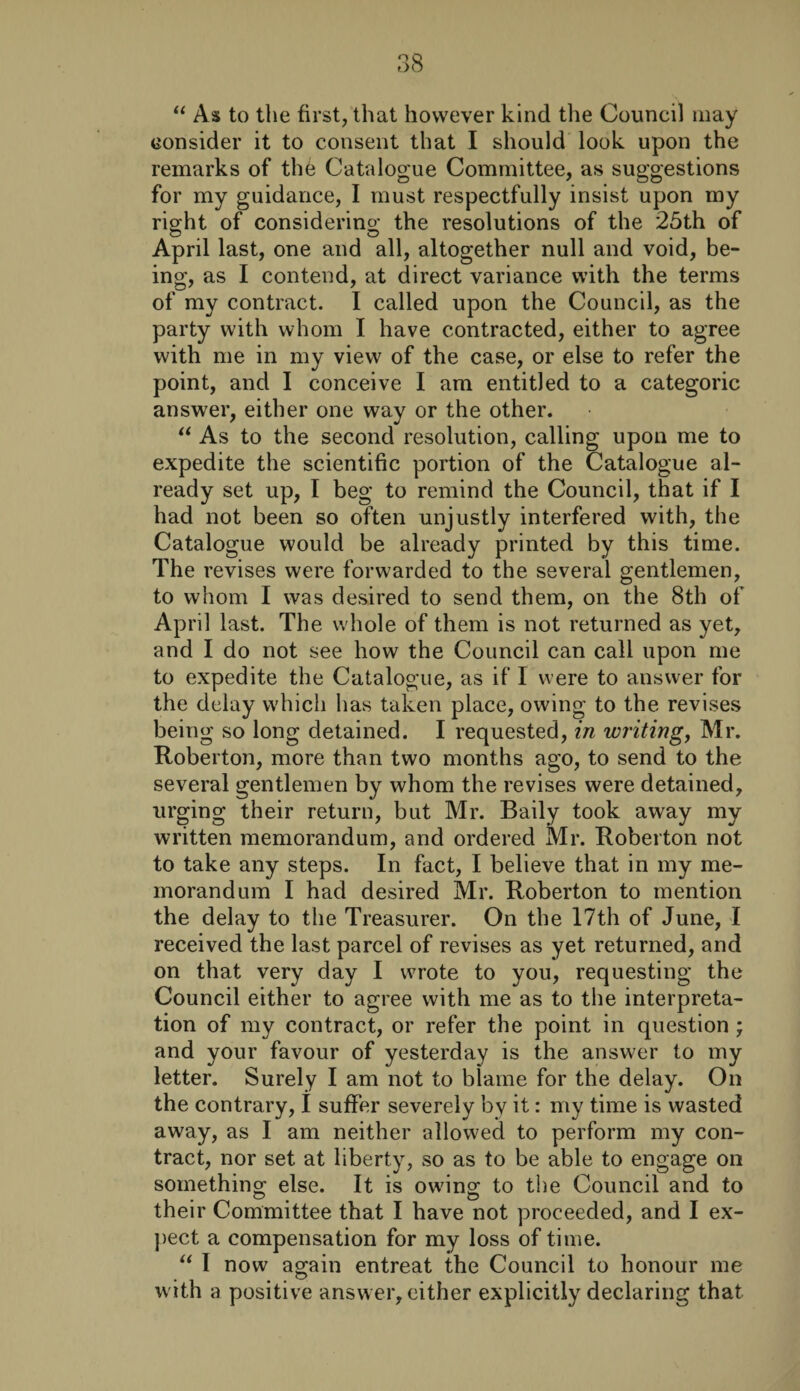 “ As to the first, that however kind the Council may consider it to consent that I should look upon the remarks of thb Catalogue Committee, as suggestions for my guidance, I must respectfully insist upon my right of considering the resolutions of the 25th of April last, one and all, altogether null and void, be¬ ing, as I contend, at direct variance with the terms of my contract. I called upon the Council, as the party with whom I have contracted, either to agree with me in my view of the case, or else to refer the point, and I conceive I am entitled to a categoric answer, either one way or the other. “ As to the second resolution, calling upon me to expedite the scientific portion of the Catalogue al¬ ready set up, I beg to remind the Council, that if I had not been so often unjustly interfered with, the Catalogue would be already printed by this time. The revises were forwarded to the several gentlemen, to whom I was desired to send them, on the 8th of April last. The whole of them is not returned as yet, and I do not see how the Council can call upon me to expedite the Catalogue, as if I were to answer for the delay which has taken place, owing to the revises being so long detained. I requested, in writing, Mr. Roberton, more than two months ago, to send to the several gentlemen by whom the revises were detained, urging their return, but Mr. Baily took away my written memorandum, and ordered Mr. Roberton not to take any steps. In fact, I believe that in my me¬ morandum I had desired Mr. Roberton to mention the delay to the Treasurer. On the 17th of June, I received the last parcel of revises as yet returned, and on that very day I wrote to you, requesting the Council either to agree with me as to the interpreta¬ tion of my contract, or refer the point in question ; and your favour of yesterday is the answer to my letter. Surely I am not to blame for the delay. On the contrary, I suffer severely by it: my time is wasted away, as I am neither allowed to perform my con¬ tract, nor set at liberty, so as to be able to engage on something else. It is owing to the Council and to their Committee that I have not proceeded, and I ex¬ pect a compensation for my loss of time. “ I now again entreat the Council to honour me with a positive answer, either explicitly declaring that