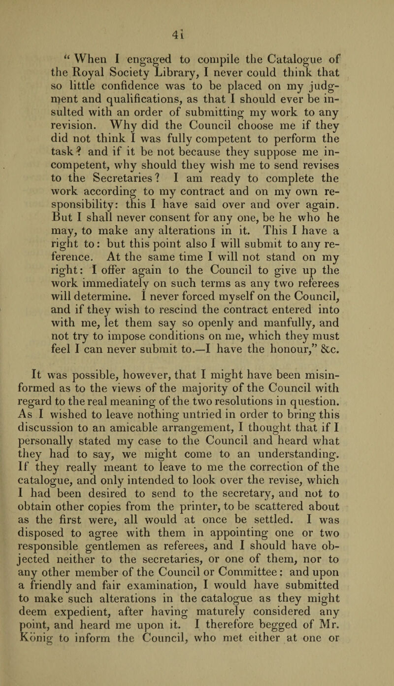 “ When I engaged to compile the Catalogue of the Royal Society Library, I never could think that so little confidence was to be placed on my judg¬ ment and qualifications, as that I should ever be in¬ sulted with an order of submitting my work to any revision. Why did the Council choose me if they did not think I was fully competent to perform the task ? and if it be not because they suppose me in¬ competent, why should they wish me to send revises to the Secretaries ? I am ready to complete the work according to my contract and on my own re¬ sponsibility: this I have said over and over again. But I shall never consent for any one, be he who he may, to make any alterations in it. This I have a right to: but this point also I will submit to any re¬ ference. At the same time I will not stand on my right: I offer again to the Council to give up the work immediately on such terms as any two referees will determine. I never forced myself on the Council, and if they wish to rescind the contract entered into with me, let them say so openly and manfully, and not try to impose conditions on me, which they must feel I can never submit to.—I have the honour,” &c. It was possible, however, that I might have been misin¬ formed as to the views of the majority of the Council with regard to the real meaning of the two resolutions in question. As I wished to leave nothing untried in order to bring this discussion to an amicable arrangement, I thought that if I personally stated my case to the Council and heard what they had to say, we might come to an understanding. If they really meant to leave to me the correction of the catalogue, and only intended to look over the revise, which I had been desired to send to the secretary, and not to obtain other copies from the printer, to be scattered about as the first were, all would at once be settled. I was disposed to agree with them in appointing one or two responsible gentlemen as referees, and I should have ob¬ jected neither to the secretaries, or one of them, nor to any other member of the Council or Committee: and upon a friendly and fair examination, I would have submitted to make such alterations in the catalogue as they might deem expedient, after having maturely considered any point, and heard me upon it. I therefore begged of Mr. Konig to inform the Council, who met either at one or