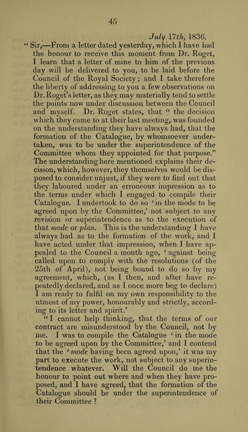 July 17 th, 1836. “ Sir,—From a letter dated yesterday, which I have had the honour to receive this moment from Dr. Roget, 1 learn that a letter of mine to him of the previous day will be delivered to you, to be laid before the Council of the Royal Society; and I take therefore the liberty of addressing to you a few observations on Dr. Roget’s letter, as they may materially tend to settle the points now under discussion between the Council and myself. Dr. Roget states, that “ the decision which they came to at their last meeting, was founded on the understanding they have always had, that the formation of the Catalogue, by whomsoever under¬ taken, was to be under the superintendence of the Committee whom they appointed for that purpose.” The understanding here mentioned explains their de¬ cision, which, however, they themselves would be dis¬ posed to consider unjust, if they were to find out that they laboured under an erroneous impression as to the terms under which I engaged to compile their Catalogue. I undertook to do so ‘ in the mode to be agreed upon by the Committee/ not subject to any revision or superintendence as to the execution of that mode or plan. This is the understanding I have always had as to the formation of the work, and I have acted under that impression, when I have ap¬ pealed to the Council a month ago, ‘ against being called upon to comply with the resolutions (of the 25th of April), not being bound to do so by my agreement, which, (as I then, and after have re¬ peatedly declared, and as I once more beg to declare) I am ready to fulfil on my own responsibility to the utmost of my power, honourably and strictly, accord¬ ing to its letter and spirit.’ “ I cannot help thinking, that the terms of our contract are misunderstood by the Council, not by me. I was to compile the Catalogue e in the mode to be agreed upon by the Committee/ and I contend that the ‘ mode having been agreed upon/ it was my part to execute the work, not subject to any superin¬ tendence whatever. Will the Council do me the honour to point out where and when they have pro¬ posed, and I have agreed, that the formation of the Catalogue should be under the superintendence of their Committee ?