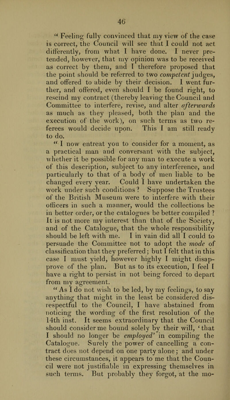 “ Feeling fully convinced that my view of the case is correct, the Council will see that I could not act differently, from what I have done. I never pre¬ tended, however, that my opinion was to be received as correct by them, and I therefore proposed that the point should be referred to two competent judges, and offered to abide by their decision. I went fur¬ ther, and offered, even should I be found right, to rescind my contract (thereby leaving the Council and Committee to interfere, revise, and alter afterwards as much as they pleased, both the plan and the execution of the work), on such terms as two re¬ ferees would decide upon. This I am still ready to do. “ I now entreat you to consider for a moment, as a practical man and conversant w'ith the subject, whether it be possible for any man to execute a work of this description, subject to any interference, and particularly to that of a body of men liable to be changed every year. Could I have undertaken the work under such conditions? Suppose the Trustees of the British Museum were to interfere with their officers in such a manner, would the collections be in better order, or the catalogues be better compiled ? It is not more my interest than that of the Society, and of the Catalogue, that the whole responsibility should be left with me. I in vain did all I could to persuade the Committee not to adopt the mode of classification that they preferred; but I felt that in this case I must yield, however highly I might disap¬ prove of the plan. But as to its execution, I feel I have a right to persist in not being forced to depart from my agreement. “ As I do not wish to be led, by my feelings, to say anything that might in the least be considered dis¬ respectful to the Council, I have abstained from noticing the wording of the first resolution of the 14th inst. It seems extraordinary that the Council should consider me bound solely by their will, ‘that I should no longer be employed’ in compiling the Catalogue. Surely the power of cancelling a con¬ tract does not depend on one party alone; and under these circumstances, it appears to me that the Coun¬ cil were not justifiable in expressing themselves in such terms. But probably they forgot, at the mo-