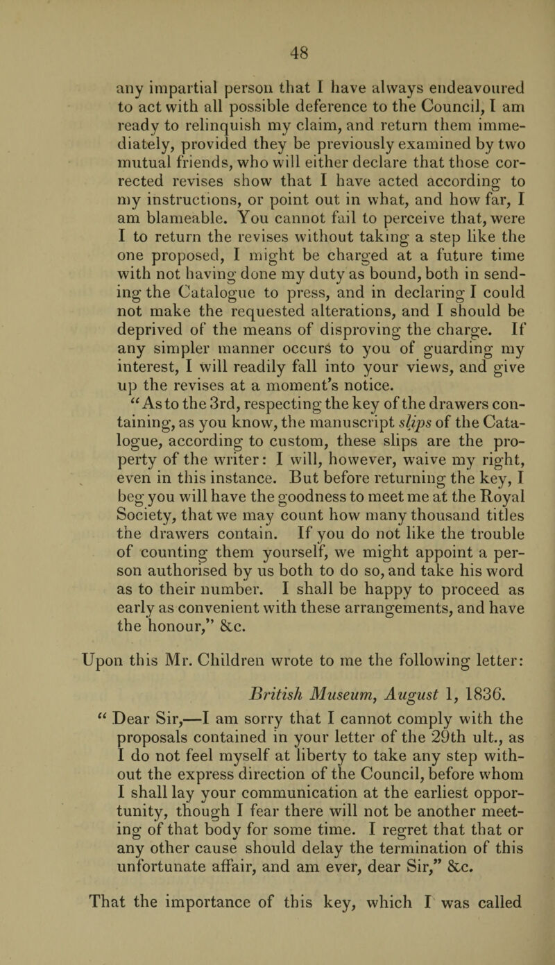 any impartial person that I have always endeavoured to act with all possible deference to the Council, I am ready to relinquish my claim, and return them imme¬ diately, provided they be previously examined by two mutual friends, who will either declare that those cor¬ rected revises show that I have acted according to my instructions, or point out in what, and how far, I am blameable. You cannot fail to perceive that, were I to return the revises without taking a step like the one proposed, I might be charged at a future time with not having done my duty as bound, both in send¬ ing the Catalogue to press, and in declaring I could not make the requested alterations, and I should be deprived of the means of disproving the charge. If any simpler manner occurs to you of guarding my interest, I will readily fall into your views, and give up the revises at a moment’s notice. “ As to the 3rd, respecting the key of the drawers con¬ taining, as you know, the manuscript slips of the Cata¬ logue, according to custom, these slips are the pro¬ perty of the writer: I will, however, waive my right, even in this instance. But before returning the key, I beg you will have the goodness to meet me at the Royal Society, that we may count how many thousand titles the drawers contain. If you do not like the trouble of counting them yourself, we might appoint a per¬ son authorised by us both to do so, and take his word as to their number. I shall be happy to proceed as early as convenient with these arrangements, and have the honour,” &c. Upon this Mr. Children wrote to me the following letter: British Museum, August 1, 1836. “ Dear Sir,—I am sorry that I cannot comply with the proposals contained in your letter of the 29th ult., as I do not feel myself at liberty to take any step with¬ out the express direction of the Council, before whom I shall lay your communication at the earliest oppor¬ tunity, though I fear there will not be another meet¬ ing of that body for some time. I regret that that or any other cause should delay the termination of this unfortunate affair, and am ever, dear Sir,” &c. That the importance of this key, which I was called