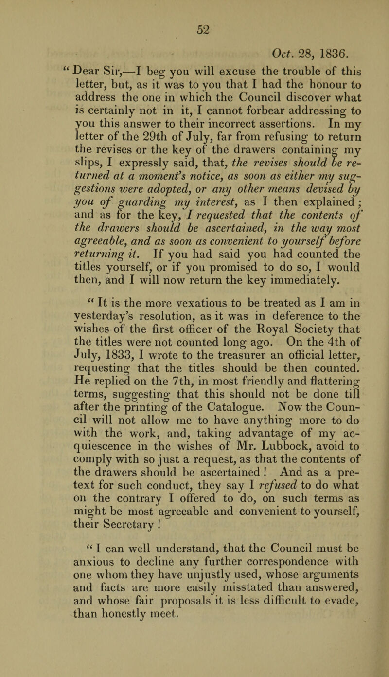 Oct. 28, 1836. “ Dear Sir,—I beg you will excuse the trouble of this letter, but, as it was to you that I had the honour to address the one in which the Council discover what is certainly not in it, I cannot forbear addressing to you this answer to their incorrect assertions. In my letter of the 29th of July, far from refusing to return the revises or the key of the drawers containing my slips, I expressly said, that, the revises should he re¬ turned at a moment’s notice, as soon as either my sug¬ gestions were adopted, or any other means devised by you of guarding my interest, as I then explained ; and as for the key, I requested that the contents of the drawers should be ascertained, in the way most agreeable, and as soon as convenient to yourself before returning it. If you had said you had counted the titles yourself, or if you promised to do so, I would then, and I will now return the key immediately. “ It is the more vexatious to be treated as I am in yesterday’s resolution, as it was in deference to the wishes of the first officer of the Royal Society that the titles were not counted long ago. On the 4th of July, 1833, I wrote to the treasurer an official letter, requesting that the titles should be then counted. He replied on the 7th, in most friendly and flattering terms, suggesting that this should not be done till after the printing of the Catalogue. Now the Coun¬ cil will not allow me to have anything more to do with the wrork, and, taking advantage of my ac¬ quiescence in the wishes of Mr. Lubbock, avoid to comply with so just a request, as that the contents of the drawers should be ascertained ! And as a pre¬ text for such conduct, they say I refused to do what on the contrary I offered to do, on such terms as might be most agreeable and convenient to yourself, their Secretary ! “ I can well understand, that the Council must be anxious to decline any further correspondence with one whom they have unjustly used, whose arguments and facts are more easily misstated than answered, and whose fair proposals it is less difficult to evade, than honestly meet.