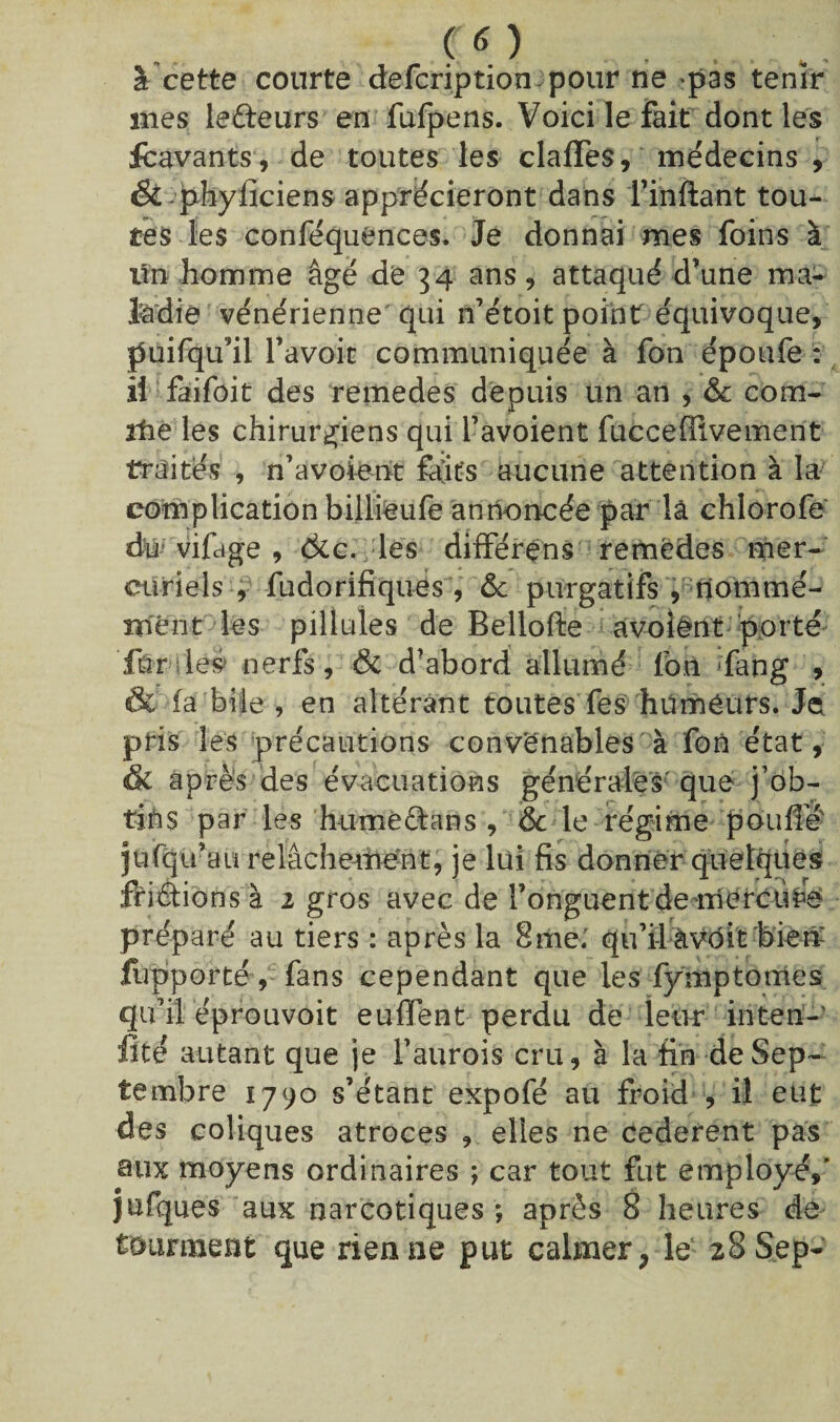 co à cette courte defcription pour ne pas tenir mes iefteurs en fufpens. Voici le fait dont les fcavants, de toutes les clafles, médecins , &^pbylîciens apprécieront dans l’inftant tou¬ tes les conféquences* Je donnai mes foins à lin homme âgé de 34 ans , attaqué d’une ma¬ ladie vénérienne qui n’étoit point équivoque, puifqu’il l’avoit communiquée à fon époufe : il faifoit des remedes depuis un an , & com¬ ité les chirurgiens qui l’avoient fucceffivement traites , n’a voient fâîits aucune attention à la complication billieufe annoncée par lâ chlorofe du vifage , dtc., les différens remedes mer¬ curiels , fudorifiques, &c purgatifs , nommé¬ ment les piliules de Bellofte avoient porté ftr léè nerfs, & d’abord allumé fon ffang , & (a bile , en altérant toutes fes hüméurs. Je pris les précautions convenables à fon état, & après des évacuations générales que j’ob- tifts par les humèâans , & le régime pouffé ju(qu’au relâchement, je lui fis donner quelques frétions à 2 gros avec de l’onguent de mercure préparé au tiers : après la 8me. qu’i-l àvôit biem fupporté, fans cependant que les fymptomes qu’il éprouvoit euffent perdu de leur inten- iité autant que je l’aurois cru, à la fin de Sep¬ tembre 1790 s’étant expofé au froid , il eut des coliques atroces , elles ne cederent pas eux moyens ordinaires ; car tout fut employé,' jufques aux narcotiques ; après 8 heures de tourment que rien ne put calmer, le 28 Sep-