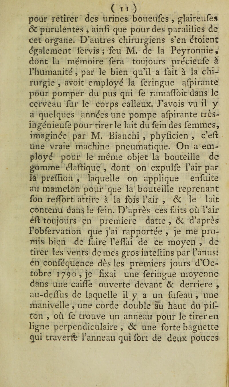 <IÏ) pour retirer des urines boueufes , glaireufes & purulentes , ainfi que pour des paralifies de cet organe. D’autres chirurgiens s’en étoient également fervis ; feu M. de la Peyronnie, dont la mémoire fera toujours précieufe à l’humanité, par le bien qu’il a fait à la chi¬ rurgie , avoit employé la feringue afpirante pour pomper du pus qui fe ramaffoit dans le cerveau fur le corps calleux. J’avois vu il y a quelques années une pompe afpirante très- ingénieufe pour tirer le lait du fein des femmes, imaginée par M. Bianchi , phyficien , c’eft une vraie machine pneumatique. On a em¬ ployé pour le même objet la bouteille de gomme diadique , dont on expulfe l’air par k prefïion , laquelle on applique enfuite au mamelon pour que la bouteille reprenant fon refïbrt attire à la fois l’air , & le lait contenu dans le fein. D’après ces faits où l’air éft toujours en première datte , & d’après l’obfervation que j’ai rapportée , je me pro¬ mis bien de faire i’effai de ce moyen , de tirer les vents de mes gros inteffins par l’anus: en conféquence dès les premiers jours d’Oc- tobre 1790, je fixai une feringue moyenne dans une caille ouverte devant 6c derrière , au-deffus de laquelle il y a un fufeau , une manivelle , une corde double au haut du pif- ton , où fe trouve un anneau pour le tirer en ligne perpendiculaire , & une forte baguette qui traverffe l’anneau qui fort de deux pouces