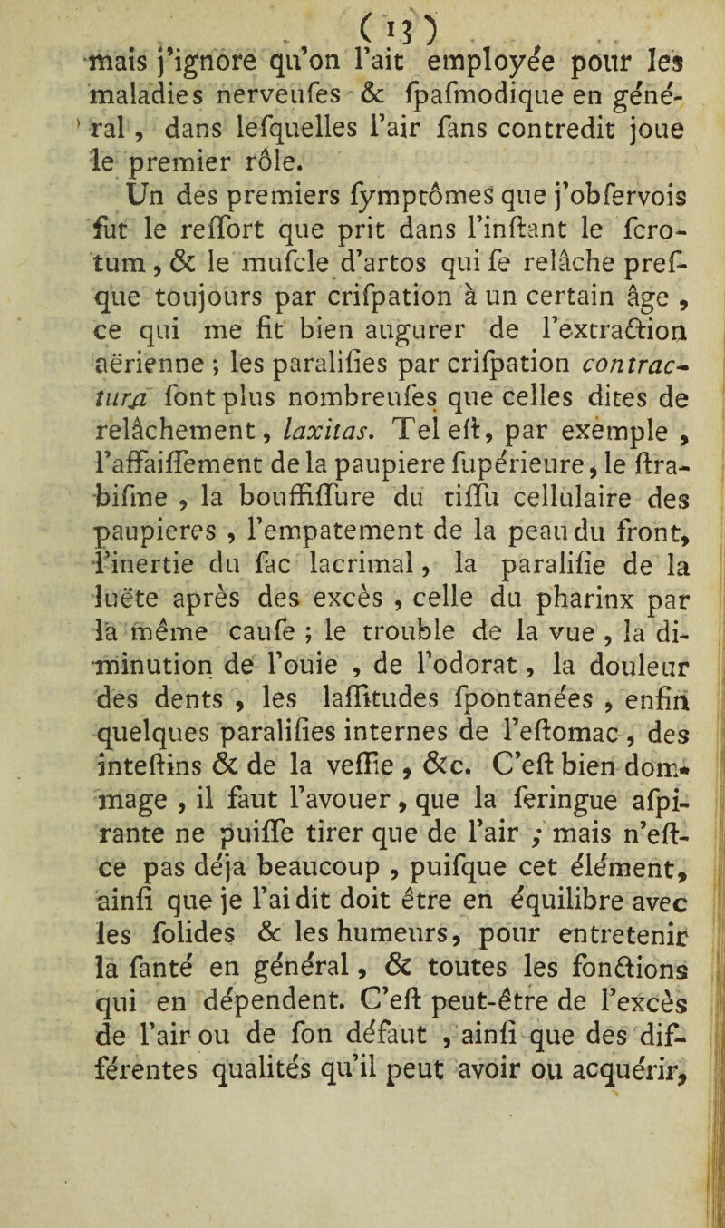 mais j’ignore qu’on l’ait employée pour les maladies nerveufes & fpafmodique en gene¬ ral , dans lesquelles l’air fans contredit joue le premier rôle. Un des premiers fymptômes que j’obfervois fut le reffort que prit dans l’inftant le fcro- tum , & le mufcle d’artos qui fe relâche pref- que toujours par crifpation à un certain âge , ce qui me fit bien augurer de l’extradion aerienne ; les paralifies par crifpation contrac~ iurji font plus nombreufes que celles dites de relâchement, laxitas. Telefi, par exemple , fafFaiffement de la paupière fupérieure , le ftra- bifme , la bouffiflure du tiffii cellulaire des paupières , l’empâtement de la peau du front, l’inertie du fac lacrimaî, la paralifie de la luëte après des excès , celle du pharinx par la même caufe ; le trouble de la vue , la di¬ minution de fouie , de l’odorat, la douleur des dents , les laffitudes fpontanées , enfin quelques paralifies internes de l’efiomac , des inteftins & de la vefïie , &c. C’eft bien dom* mage , il faut l’avouer, que la feringue afpi- rante ne puiffe tirer que de l’air ; mais n’eft- ce pas déjà beaucoup , puifque cet élément, ainfi que je fai dit doit être en équilibre avec les folides & les humeurs, pour entretenir la fanté en général, & toutes les fondions qui en dépendent. C’eft peut-être de l’excès de l’air ou de fon défaut , ainfi que des dif¬ férentes qualités qu’il peut avoir ou acquérir.