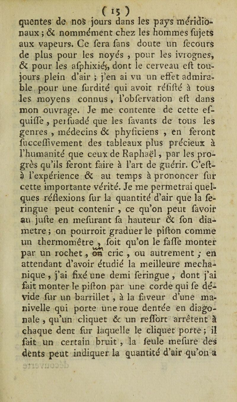 C «5 ) quentes de no§ jours dans les pays méridio¬ naux ; & nommément chez les hommes fujets aux vapeurs. Ce fera fans doute tin fecours de plus pour les noyés , pour les ivrognes, & pour les afphixiéi, dont le cerveau eft tou¬ jours plein d’air ; j'en ai vu un effet admira¬ ble pour une furdité qui avoit rélifté à tous les moyens connus , l’obfervation eft dans mon ouvrage. Je me contente de cette ef- quifle , peifuadé que les favants de tous les genres , médecins & phyficiens , en feront fucceffivement des tableaux plus précieux à l’humanité que ceux de Raphaël, par les pro¬ grès qu’ils feront faire à l’art de guérir. C’eft- 3 l’expérience & au temps à prononcer fur cette importante vérité. Je me permetrai quel¬ ques réflexions fur la quantité d’air que la fe- ringue peut contenir , ce qu’on peut favoir au jufte en mefurant fa hauteur & fon dia¬ mètre ; on pourroit graduer le pifton comme un thermomètre , foit qu’on le fafle monter par un rochet, o£ cric , ou autrement ; en attendant d’avoir étudié la meilleure mecha- nique , j’ai fixé une demi feringue , dont j’ai fait monter le pifton par une corde qui fe dé¬ vide fur un barrillet , à la faveur d’une ma¬ nivelle qui porte une roue dentée en diago¬ nale , qu’un cliquet & un reflort arrêtent à chaque dent fur laquelle le cliquet porte ; il fait un certain bruit , la feule mefure des dents peut indiquer la quantité d’air qu’on a
