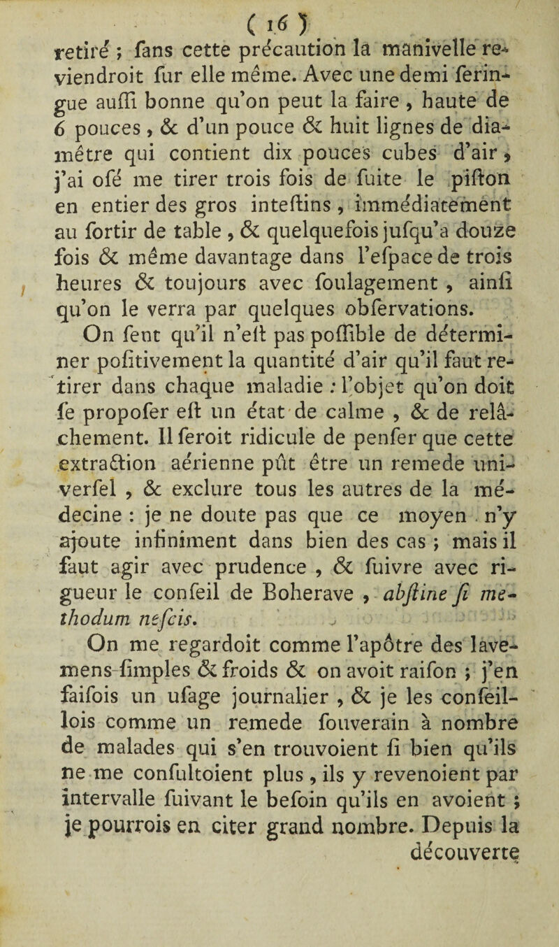 ( IO. retiré ; fans cette précaution la manivelle re- viendroit fur elle même. Avec une demi ferin- gue auffi bonne qu’on peut la faire , haute de 6 pouces, & d’un pouce & huit lignes de dia¬ mètre qui contient dix pouces cubes d’air, j’ai ofé me tirer trois fois de fuite le pifton en entier des gros inteftins , immédiatement au fortir de table , & quelquefois jufqu’a douze fois & même davantage dans l’efpacede trois heures ÔC toujours avec foulagement , ainlï qu’on le verra par quelques obfervations. On fent qu’il n’elt pas pofîible de détermi¬ ner pofitivement la quantité d’air qu’il faut re¬ tirer dans chaque maladie : l’objet qu’on doit fe propofer eft un état de calme , & de relâ¬ chement. llferoit ridicule de penfer que cette extraction aérienne pût être un remede uni- verfel , & exclure tous les autres de la mé¬ decine : je ne doute pas que ce moyen - n’y ajoute infiniment dans bien des cas ; mais il faut agir avec prudence , & fuivre avec ri¬ gueur le confeil de Boherave , abfiine fi me- îhodum tièfcis. On me regardoit comme l’apôtre des lave- mens-fimples & froids & on avoit raifon ; j’en faifois un ufage journalier , & je les confeil- lois comme un remede fouverain à nombre de malades qui s’en trouvoient fi bien qu’ils ne me confultoient plus , ils y revenoient par intervalle fuivant le befoin qu’ils en avoient ; je pourrois en citer grand nombre. Depuis la découverte