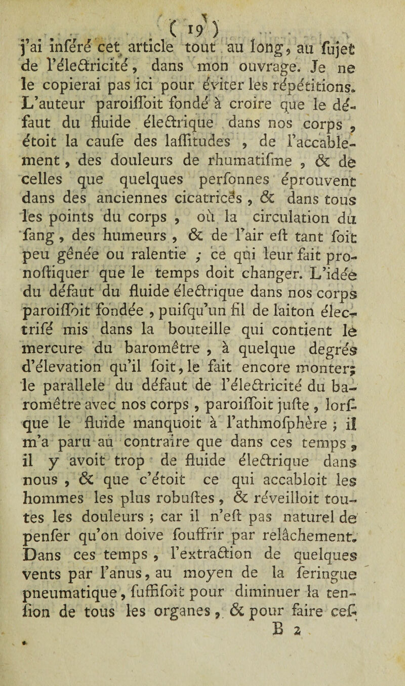j’ai inféré cet article tout au long* au fujet de l’éle&ricité, dans mon ouvrage. Je ne le copierai pas ici pour éviter les répétitions. L’auteur paroiflbit fondé à croire que le dé¬ faut du fluide éleftrique dans nos corps 7 étoit la caufe des laflîtudes , de l’accable¬ ment , des douleurs de rhumatifme ? & de celles que quelques perfonnes éprouvent dans des anciennes cicatrices , & dans tous les points du corps , où la circulation du fang, des humeurs , & de l’air eft tant foit peu gênée ou ralentie ; ce qui leur fait pro- noftiquer que le temps doit changer. L’idée du défaut du fluide éleûrique dans nos corps paroiflbit fondée , puifqu’un fil de laiton élec¬ trifié mis dans la bouteille qui contient lé mercure du baromètre , à quelque degrés d’élévation qu’il foit 9 le fait encore monter; le parallèle du défaut de l’éleâxicité du ba¬ romètre avec nos corps , paroiflbit jufte 9 lorf que le fluide manquoit à l’athmofphère ; il m’a paru au contraire que dans ces temps, il y avoit trop de fluide éleftrique dans nous , & que c’étoit ce qui accabloit les hommes les plus robuftes 9 & réveilloit tou¬ tes les douleurs ; car il n’eft pas naturel dé penfer qu’on doive fouffrir par relâchement. Dans ces temps , l’extr'aâion de quelques vents par l’anus, au moyen de la feringue pneumatique, fuffifoit pour diminuer la ten- îion de tous les organes& pour faire ce£ B 2