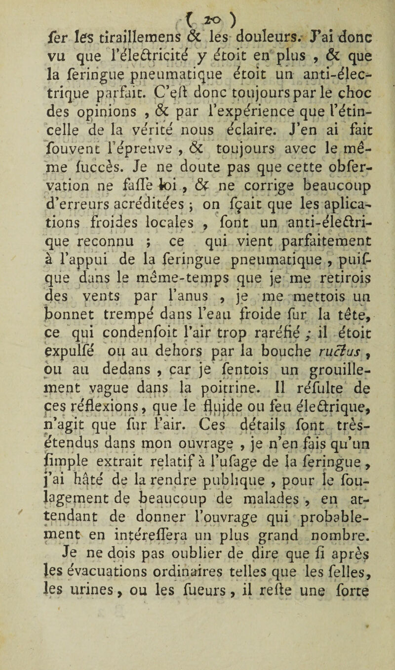 il ) fer les tiraillemens & les douleurs. J’ai donc vu que Te'le&ricité y étoit en plus , & que la feringue pneumatique étoit un anti-élec¬ trique parfait. C’çft donc toujours par le choc des opinions , & par l’expérience que l’étin¬ celle de la vérité nous éclaire. J’en ai fait fouvent répreuve , & toujours avec le mê¬ me fuccès. Je ne doute pas que cette obfer- vation ne falTe ioi , & ne corrige beaucoup d’erreurs acréditées ; on fçait que les aplica- tions froides locales , font un anti-éle&ri- que reconnu ; ce qui vient parfaitement à l’appui de la feringue pneumatique , puis¬ que dans le même-temps que je me retirois des vents par l’anus , je me mettois un bonnet trempé dans l’eau froide fur la tête, ce qui condenfoit l’air trop raréfié ; il étoit expulfé ou au dehors par la bouche rucius , ou au dedans , car je fentois un grouille¬ ment vague dans la poitrine. Il réfulte de ces réflexions, que le ffujde ou feu éleftrique, n’agit que fur l’air. Ces détail^ font très- étendus dans mon ouvrage , je n’en fais qu’un fimple extrait relatif à l’ufage de la feringue , 1 ai hâté de la rendre publique , pour le fou- lagement de beaucoup de malades , en at¬ tendant de donner l’ouvrage qui probable¬ ment en intérefîera un plus grand nombre. Je ne dois pas oublier de dire que lï après les évacuations ordinaires telles que les felles, les urines, ou les fueurs, il reîte une forte