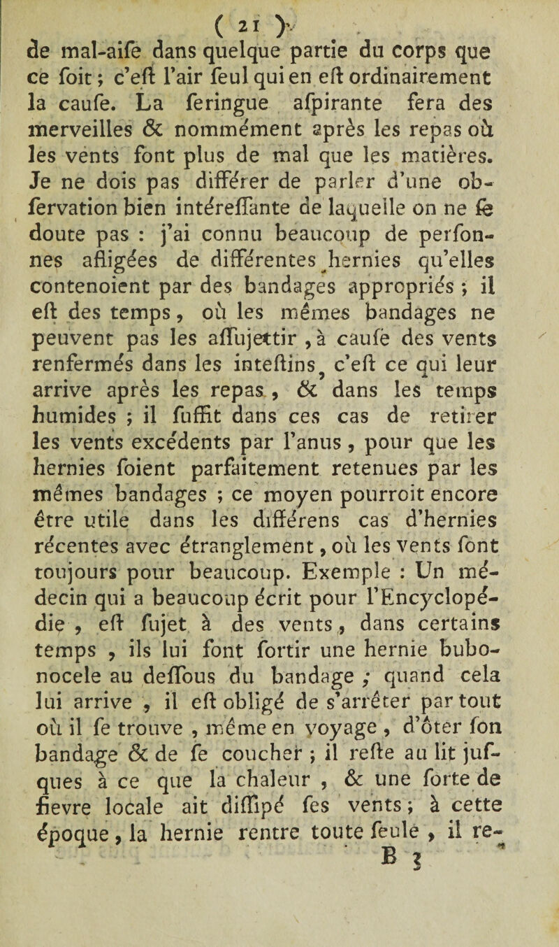de mal-aife dans quelque partie du corps que ce foit; c’eft l’air feulquien eft ordinairement la caufe. La feringue afpirante fera des merveilles & nommément après les repas ofi les vents font plus de mal que les matières. Je ne dois pas différer de parler d’une ob- fervation bien intéreffante de laquelle on ne fè doute pas : j’ai connu beaucoup de perfon- nes afiigées de différentes hernies qu’elles contenoient par des bandages appropriés *, il eft des temps, où les mêmes bandages ne peuvent pas les affujettir , à caufë des vents renfermés dans les inteftins c’eft ce oui leur ) A arrive après les repas , & dans les temps humides ; il fuffit dans ces cas de retirer les vents excédents par l’anus, pour que les hernies foient parfaitement retenues par les mêmes bandages ; ce moyen pourroit encore être utile dans les difïérens cas d’hernies récentes avec étranglement, où les vents font toujours pour beaucoup. Exemple : Un mé¬ decin qui a beaucoup écrit pour l'Encyclopé¬ die , eft fujet à des vents,, dans certains temps , ils lui font fortir une hernie bubo- nocele au deffous du bandage ; quand cela lui arrive , il eft obligé de s’arrêter partout où il fe trouve , même en voyage , d’ôter fon bandage & de fe coucher j il refte au lit juf- ques à ce que la chaleur , & une forte de fievre locale ait difïipé fes vents ; à cette époque , la hernie rentre toute feule , il re- Bj