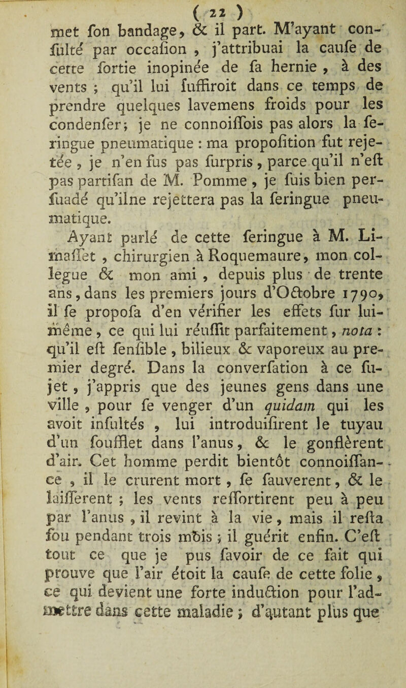 met fon bandage, & il part. M’ayant con- fulté par occafion , j’attribuai la caufe de cette fortie inopinée de fa hernie , à des vents ; qu’il lui fuffiroit dans ce temps de prendre quelques lavemens froids pour les condenfer; je ne connoiffois pas alors la fe- ringue pneumatique : ma propofition fut reje¬ tée 9 je n’en fus pas furpris , parce qu’il n’eft pas partifan de M. Pomme 9 je fuis bien per- fuadé qu’ilne rejettera pas la feringue pneu¬ matique. Ayant parlé de cette feringue à M. Li- îïiaffet , chirurgien àRoquemaure, mon col¬ lègue & mon ami , depuis plus * de trente ans, dans les premiers jours d’Oftobre 1790, il fe propofa d’en vérifier les effets fur lui- même 9 ce qui lui réuffit parfaitement, nota : qu’il eft fenlîble , bilieux & vaporeux au pre¬ mier degré. Dans la converfation à ce fu- jet 9 j’appris que des jeunes gens dans une ville 9 pour fe venger d’un quidam qui les avoit infultés , lui introduifirent le tuyau d’un foufflet dans l’anus, & le gonflèrent d’air. Cet homme perdit bientôt connoiffan- ce 9 il le crurent mort, fe fauverent, & le laifferent ; les vents reffortirent peu à peu par l’anus 9 il revint à la vie, mais il refta fou pendant trois mbis ; il guérit enfin. C’efi: tout ce que je pus favoir de ce fait qui prouve que l’air étoit la caufe de cette folie, ce qui devient une forte induction pour Pad~ mettre dans cette maladie ; d’autant plus que