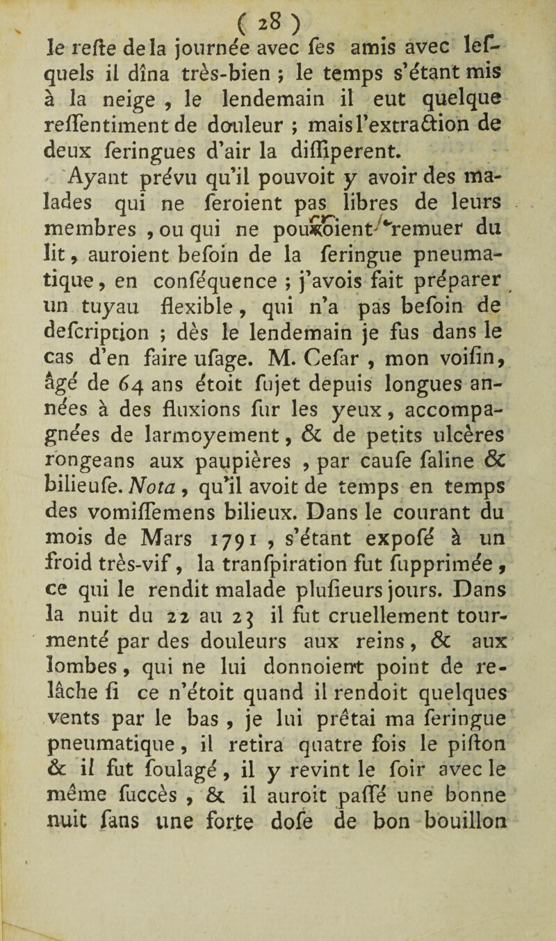 ( *8 ) Je refte delà journée avec fes amis avec les¬ quels il dîna très-bien ; le temps s’étant mis à la neige , le lendemain il eut quelque reffentiment de douleur ; maisl’extraâion de deux feringues d’air la diflîperent. - Ayant prévu qu’il pouvoit y avoir des ma¬ lades qui ne feroient pas libres de leurs membres , ou qui ne pou&oient ^remuer du lit, auroient befoin de la feringue pneuma¬ tique, en confe'quence ; j’avois fait préparer un tuyau flexible, qui n’a pas befoin de defcription ; dès le lendemain je fus dans le cas d’en faire ufage. M. Cefar , mon voifin, âgé de 64 ans étoit fujet depuis longues an¬ nées à des fluxions fur les yeux, accompa¬ gnées de larmoyement, & de petits ulcères rongeans aux paupières , par caufe faline & bilieufe. Nota , qu’il avoit de temps en temps des vomiflemens bilieux. Dans le courant du mois de Mars 1791 , s’étant expofé à un froid très-vif, la tranfpiration fut Supprimée , ce qui le rendit malade plufieurs jours. Dans la nuit du 22 au 23 il fut cruellement tour¬ menté par des douleurs aux reins, & aux lombes, qui ne lui donnoient point de re¬ lâche fl ce n’étoit quand il rendoit quelques vents par le bas , je lui prêtai ma feringue pneumatique, il retira quatre fois le pifton & il fut ïoulagé, il y revint le foir avec le même fuccès , & il auroit pafle une bonne nuit fans une forte dofe de bon bouillon