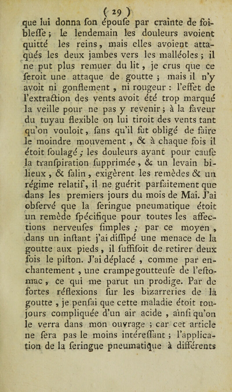 que lui donna fon époufe par crainte de foi- bleffe ; le lendemain les douleurs avoient quitté les reins, mais elles avoient atta¬ qués les deux jambes vers les malléoles y il ne put plus remuer du lit, je crus que ce feroit une attaque de goutte ; mais il n’y avoit ni gonflement , ni rougeur : l’effet de l’extra&ion des vents avoit été trop marqué la veille pour ne pas y revenir ; à la faveur du tuyau flexible on lui tiroit des vents tant qu’on vouloit, fans qu’il fut obligé de faire le moindre mouvement , <3t à chaque fois il étoit foulagé; les douleurs ayant pour caufe la tranfpiration fupprimée, & un levain bi¬ lieux , & falin, exigèrent les remèdes & un régime relatif, il ne guérit parfaitement que dans les premiers jours du mois de Mai. J’ai obfervé que la feringue pneumatique étoit un remède fpécifique pour toutes les affec¬ tions nerveufes Amples ; par ce moyen , dans un inftant j’ai difîipé une menace de la goutte aux pieds, il fufïifoit de retirer deux fois le pifton. J’ai déplacé , comme par en¬ chantement , une crampegoutteufe de l’efto- mac , Ce qui me parut un prodige. Par de fortes réflexions fur les bizarreries de la goutte , je penfai que cette maladie étoit tou¬ jours compliquée d’un air acide , ainfl qu’on le verra dans mon ouvrage ; car cet article ne fera pas le moins intéreflant ; l’applica¬ tion de la feringue pneumatique à différents