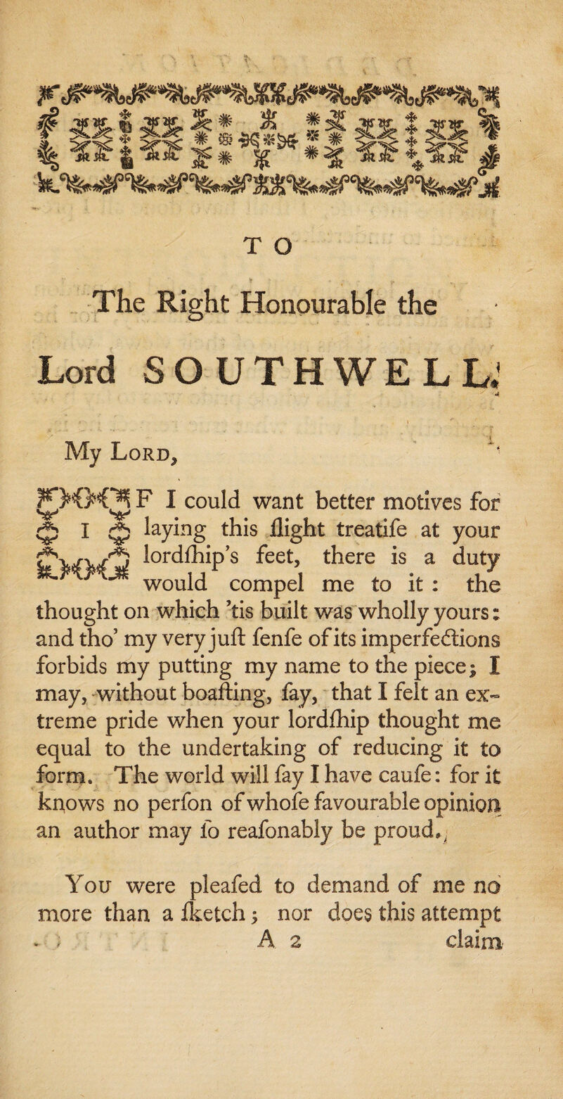 i o& * <?4! # ® $$*&«. -* # <»€$ I % «|« '£*% *% ^I?* T O The Right Honourable the Lord SOUTHWELL.' My Lord, ?0©0l F I could want better motives for WtL0 I ^ laying this flight treatife at your f'vA/',i lordfhip’s feet, there is a duty W<Mj< would compel me to it: thi thought on which ’tis built was wholly yours; and tho5 my very juft fenfe of its imperfedtions forbids my putting my name to the piece; I may, without boafting, fay, that I felt an ex¬ treme pride when your lordflhip thought me equal to the undertaking of reducing it to form. The world will fay I have caufe: for it knows no perfon of whofe favourable opinion an author may fo reafonably be proud,, You were pleafed to demand of me no more than a fketch; nor does this attempt - ) A 2 claim'