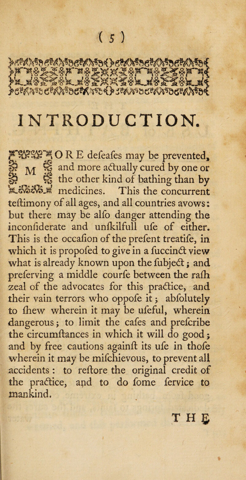 >sM^eeW^e^^<>^^»6Wa6P^&<C INTRODUCTION. S§5?32£”^ ORE defeafes may be prevented* jyj- ^ and more adtually cured by one or H the other kind of bathing than by medicines. This the concurrent teftimony of all ages, and all countries avows: but there may be alfo danger attending the inconfiderate and unlkilfull ufe of either. This is the occafion of the prefent treatife, in which it is propofed to give in a fuccindt view what is already known upon the fubjedt; and preferving a middle courfe between the rafh zeal of the advocates for this pradtice, and their vain terrors who oppofe it ; abfolutely to fhew wherein it may be ufeful, wherein dangerous; to limit the cafes and prefcribe the circumftances in which it will do good; and by free cautions againft its ufe in thofe wherein it may be mifchievous, to prevent all accidents: to reftore the original credit of the pradtice, apd to do fome fervice to mankind. THg 1 (