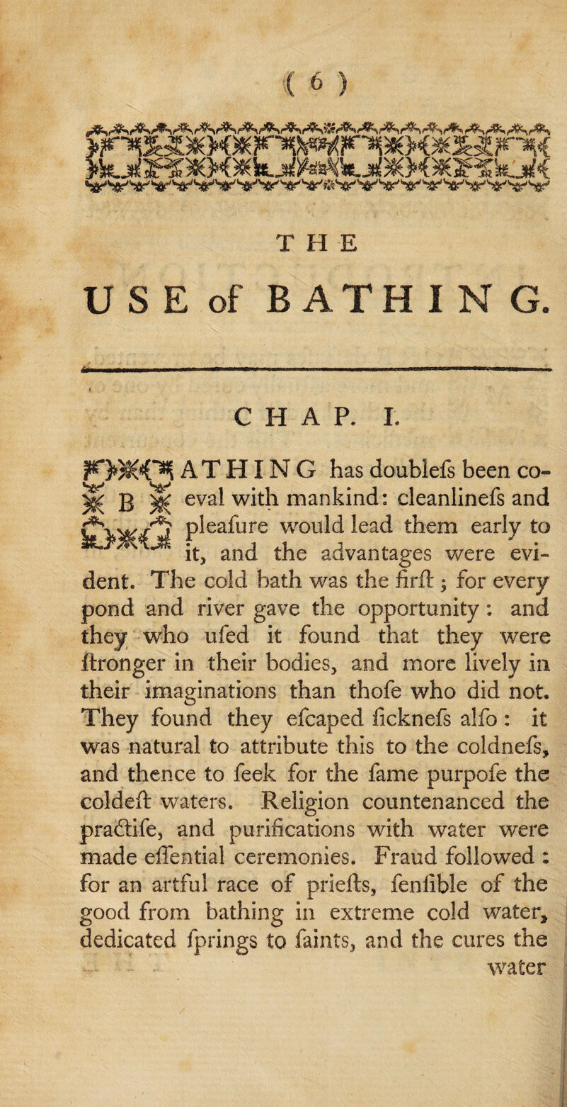 T H E U S E of B ATH I N G. CHAP. L ^3$KOjl AT HIN G has doublefs been co- ^ B | eval with mankind: cleanlinefs and pieaiiire would lead them early to x ’** it, and the advantages were evi¬ dent. The cold bath was the firft ; for every pond and river gave the opportunity: and they who ufed it found that they were ftronger in their bodies, and more lively in their imaginations than thofe who did not. They found they efcaped ficknefs alfo : it was natural to attribute this to the coldnefs, and thence to feek for the fame purpofe the coldeft waters. Religion countenanced the pradtife, and purifications wdth water were made effential ceremonies. Fraud followed : for an artful race of priefts, feniible of the good from bathing in extreme cold water, dedicated fprings to faints, and the cures the water
