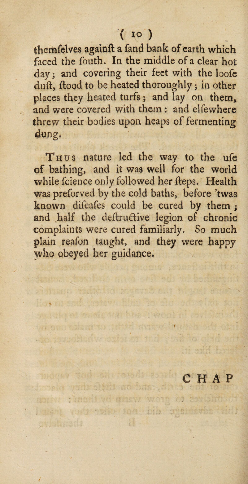 ( 1° ) themfelves againft a fand bank of earth which faced the fouth. In the middle of a clear hot day; and covering their feet with the loofe duft, flood to be heated thoroughly, in other places they heated turfs; and lay on them, and were covered with them : and elfewhere threw their bodies upon heaps of fermenting dung. Thus nature led the way to the ufe of bathing, and it was well for the world while fcience only followed her fteps. Health was preforved by the cold baths, before Jtwas known difeafes could be cured by them ; and half the deflru&ive legion of chronic complaints were cured familiarly. So much plain reafon taught, and they were happy who obeyed her guidance.
