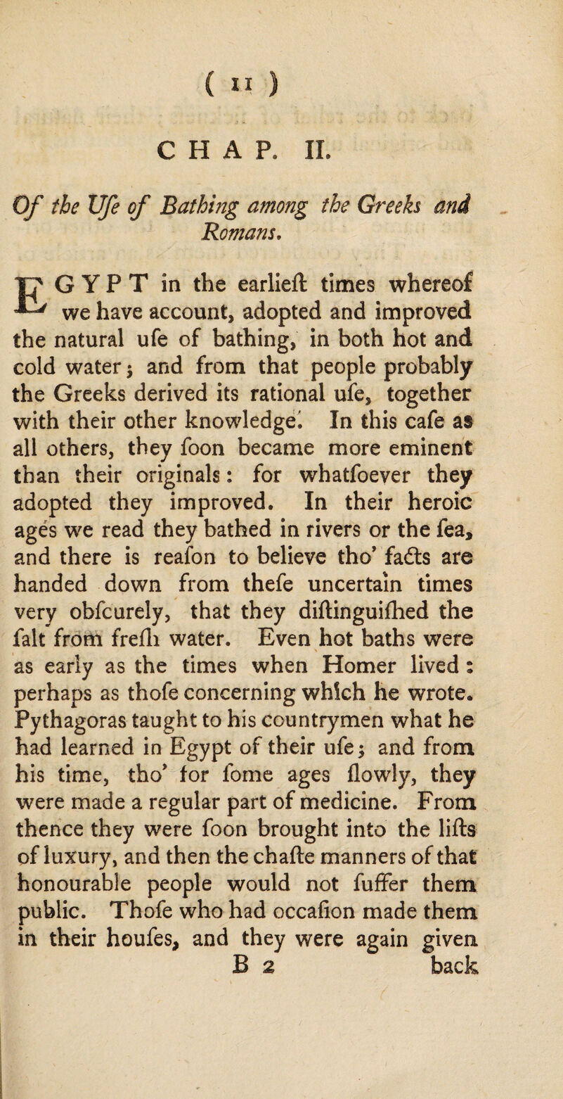 CHAP. II. Of the life of Bathmg among the Greeks and Romans. T? GYPT in the earlieft times whereof we have account, adopted and improved the natural ufe of bathing, in both hot and cold water ; and from that people probably the Greeks derived its rational ufe, together with their other knowledge^ In this cafe as all others, they foon became more eminent than their originals: for whatfoever they adopted they improved. In their heroic ages we read they bathed in rivers or the fea, and there is reafon to believe tho’ fadts are handed down from thefe uncertain times very obfcurely, that they diftinguifhed the fait from frefli water. Even hot baths were as early as the times when Homer lived : perhaps as thofe concerning which he wrote. Pythagoras taught to his countrymen what he had learned in Egypt of their ufe; and from his time, tho* for fome ages flowly, they were made a regular part of medicine. From thence they were foon brought into the lifts of luxury, and then the chafte manners of that honourable people would not fuffer them public. Thofe who had occafion made them in their houfes, and they were again given B 2 back