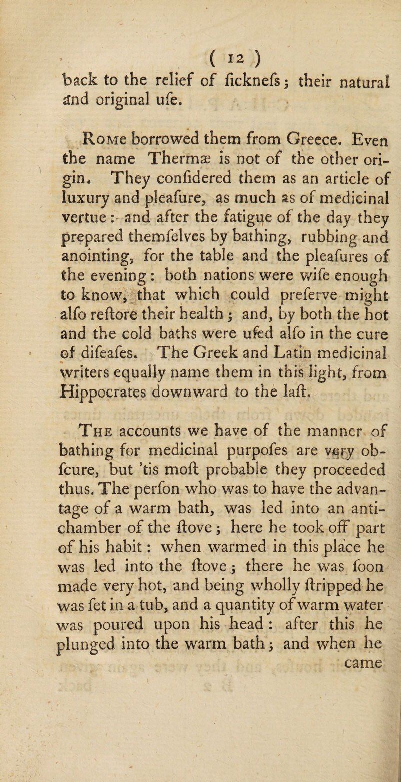 back to the relief of ficknefs $ their natural £nd original ufe. Roivie borrowed them from Greece. Even the name Thermae is not of the other ori¬ gin. They confidered them as an article of luxury and pleafure, as much as of medicinal vertue : and after the fatigue of the day they prepared themfelves by bathing* rubbing and anointing, for the table and the pleafures of the evening: both nations were wife enough to know, that which could preferve might alfo reftore their health $ and, by both the hot and the cold baths were ufed alfo in the cure of difeafes. The Greek and Latin medicinal writers equally name them in this light, from Hippocrates downward to the laft. The accounts we have of the manner of bathing for medicinal purpofes are vmy ob- fcure, but *tis moft probable they proceeded thus. The perfon who was to have the advan¬ tage of a warm bath, was led into an anti¬ chamber of the ftove; here he took off part of his habit: when warmed in this place he was led into the ftove; there he was foon made very hot, and being wholly ftripped he was fet in a tub, and a quantity of warm water was poured upon his head : after this he plunged into the warm bath; and when he came