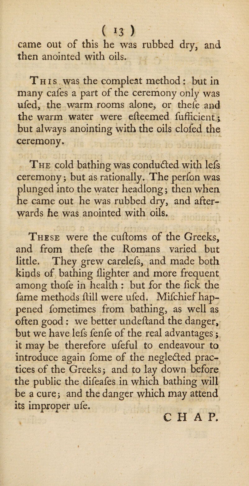 ( !3 ) came out of this he was rubbed dry, and then anointed with oils. This was the compleat method : but in many cafes a part of the ceremony only was ufed, the warm rooms alone, or thefe and the warm water were efteemed fufficient; but always anointing with the oils clofed the ceremony. The cold bathing was conducted with lefs ceremony; but as rationally. The perfon was plunged into the water headlong; then when he came out he was rubbed dry, and after¬ wards he was anointed with oils. These were the cuftoms of the Greeks, and from thefe the Romans varied but little. They grew carelefs, and made both kinds of bathing llighter and more frequent among thofe in health : but for the lick the fame methods ftill were ufed. Mifchief hap¬ pened fometimes from bathing, as well as often good: we better undefcand the danger, but we have lefs fenfe of the real advantages; it may be therefore ufeful to endeavour to introduce again fome of the negledted prac¬ tices of the Greeks; and to lay down before the public the difeafes in which bathing will be a cure; and the danger which may attend its improper ufe.