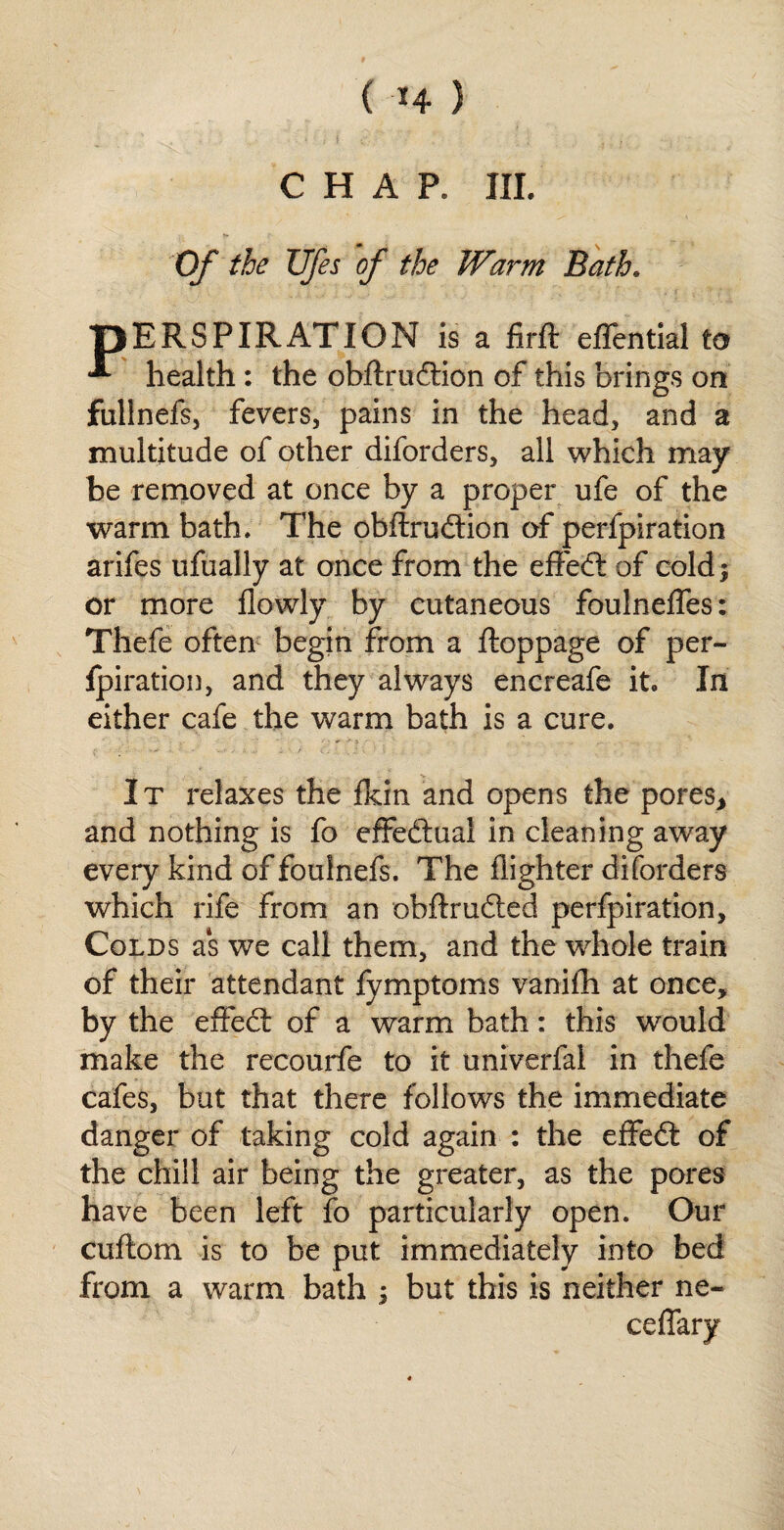 ( *4 ) CHAP. III. _ ■» Of the Ufes of the Warm Bath. pERSPIRATION is a firft effential to health : the obftrudtion of this brings on fullnefs, fevers, pains in the head, and a multitude of other diforders, all which may be removed at once by a proper ufe of the warm bath. The obftrudtion of perfpiration arifes ufually at once from the effect of cold) or more flowly by cutaneous foulneffes: Thefe often begin from a ftoppage of per¬ fpiration, and they always encreafe it. In either cafe the warm bath is a cure. It relaxes the fkin and opens the pores, and nothing is fo effectual in cleaning away every kind of foulnefs. The flighter diforders which rife from an obftrudted perfpiration. Colds as we call them, and the whole train of their attendant fymptoms vanifh at once, by the effect of a warm bath: this would make the recourfe to it univerfal in thefe cafes, but that there follows the immediate danger of taking cold again : the effeit of the chill air being the greater, as the pores have been left fo particularly open. Our cuftom is to be put immediately into bed from a warm bath ; but this is neither ne~ ceffary