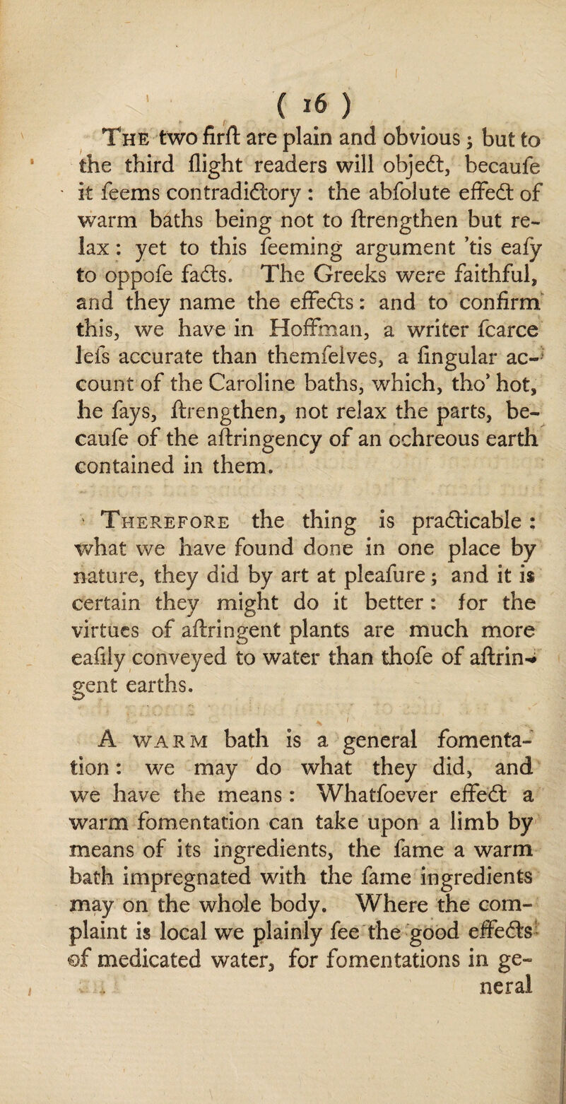 The two firft are plain and obvious; but to the third flight readers will objedt, becaule it feems contradidtory : the abfolute effedt of warm baths being not to ftrengthen but re¬ lax : yet to this feeming argument ’tis eafy to oppofe fadts. The Greeks were faithful, and they name the effedis: and to confirm this, we have in Hoffman, a writer fcarce lefs accurate than themfelves, a Angular ac¬ count of the Caroline baths, which, tho’ hot, he fays, ftrengthen, not relax the parts, be- caufe of the aftringency of an cchreous earth contained in them. Therefore the thing is pradticable : what we have found done in one place by nature, they did by art at pleafure; and it is certain they might do it better: for the virtues of aftringent plants are much more eaflly conveyed to water than thofe of aftrin^ gent earths. A warm bath is a general fomenta¬ tion : we may do what they did, and we have the means: Whatfoever effedf a warm fomentation can take upon a limb by means of its ingredients, the fame a warm bath impregnated with the fame ingredients may on the whole body. Where the com¬ plaint is local we plainly fee the good effedts of medicated water, for fomentations in ge¬ neral