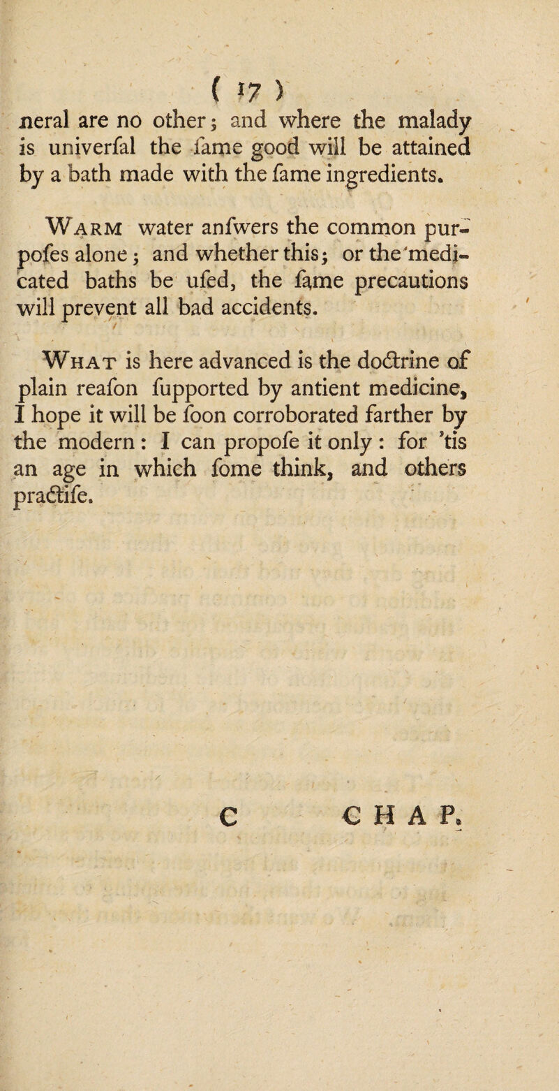 ( *7 ) neral are no other; and where the malady is universal the fame good will be attained by a bath made with the fame ingredients. Warm water anfwers the common pur- pofes alone; and whether this; or the‘medi¬ cated baths be ufed, the fame precautions will prevent all bad accidents. \ . . , * v What is here advanced is the dodtrine of plain reafon fupported by antient medicine, I hope it will be foon corroborated farther by the modern : I can propofe it only : for Stis an age in which fome think, and others pradtife. € H A P* C