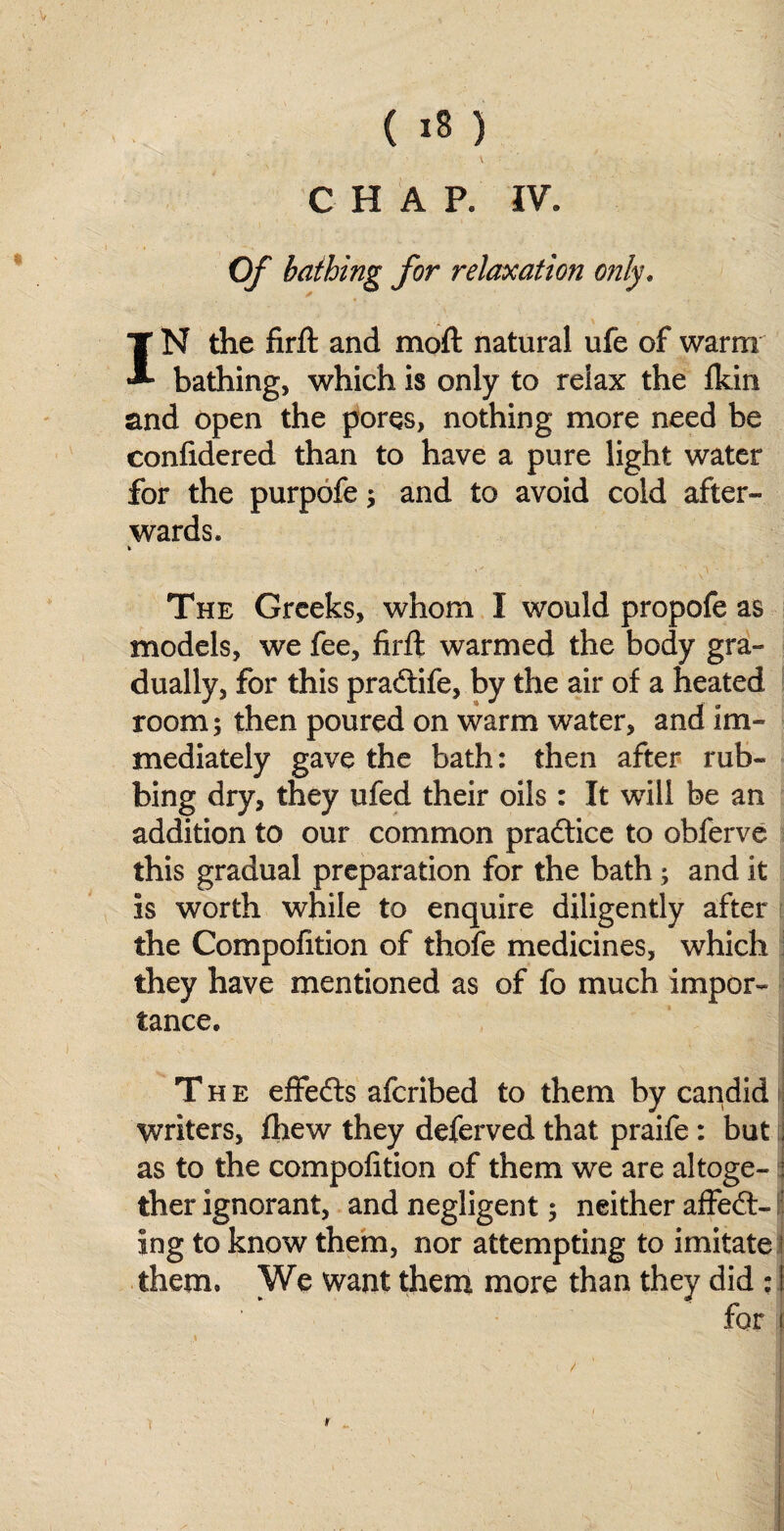 ' V ' ' CHAP, IV. Of bathing for relaxation only. IN the firfl: and moft natural ufe of warm bathing, which is only to relax the Ikin and open the pores, nothing more need be confidered than to have a pure light water for the purpofe; and to avoid cold after¬ wards. The Greeks, whom I would propofe as models, we fee, firfl: warmed the body gra¬ dually, for this praftife, by the air of a heated room; then poured on warm water, and im¬ mediately gave the bath: then after rub¬ bing dry, they ufed their oils : It will be an addition to our common practice to obferve this gradual preparation for the bath; and it is worth while to enquire diligently after the Compofition of thofe medicines, which they have mentioned as of fo much impor¬ tance. The eflfedts afcribed to them by capdid writers, fhew they deferved that praife: but I as to the compofition of them we are altoge- : ther ignorant, and negligent; neither affedt- ing to know them, nor attempting to imitate them. We want them more than they did : 1 for I \