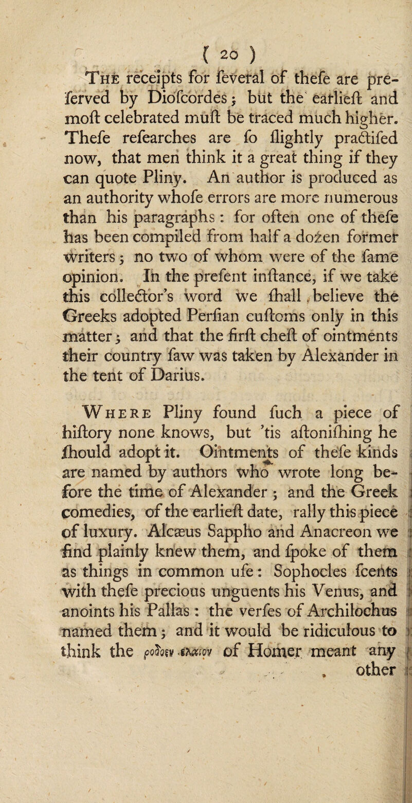 The receipts for feveral of thefe are pre- ferved by Diofcordes ; but the earlieft and moft celebrated muft be traced much higher, Thefe refearches are fo flightly pradifed now, that men think it a great thing if they can quote Pliny. An author is produced as an authority whofe errors are more numerous than his paragraphs: for often one of thefe has been compiled from half a dozen former writers ; no two of whom were of the fame opinion. In the prefent inftance, if we take this colledtor’s word we fhall believe the Greeks adopted Perlian cuftcms only in this matter ^ and that the firft cheft of ointments their country faw was taken by Alexander in the tent of Darius. Where Pliny found fuch a piece of hiftory none knows, but ’tis aftonifhing he fhould adopt it. Ointments of thefe kinds are named by authors who wrote long be¬ fore the time of Alexander ; and the Greek ; comedies, of the earlieft date, rally this piece : of luxury. Alcasus Sappho and Anacreon we : find plainly knew them, and fpoke of them i as things in common ufe: Sophocles fcents ? with thefe precious unguents his Venus, and anoints his Pallas : the verfes of Archilochus i named them; and it would be ridiculous to : think the <mw of Homer meant any j .• f • . other ;