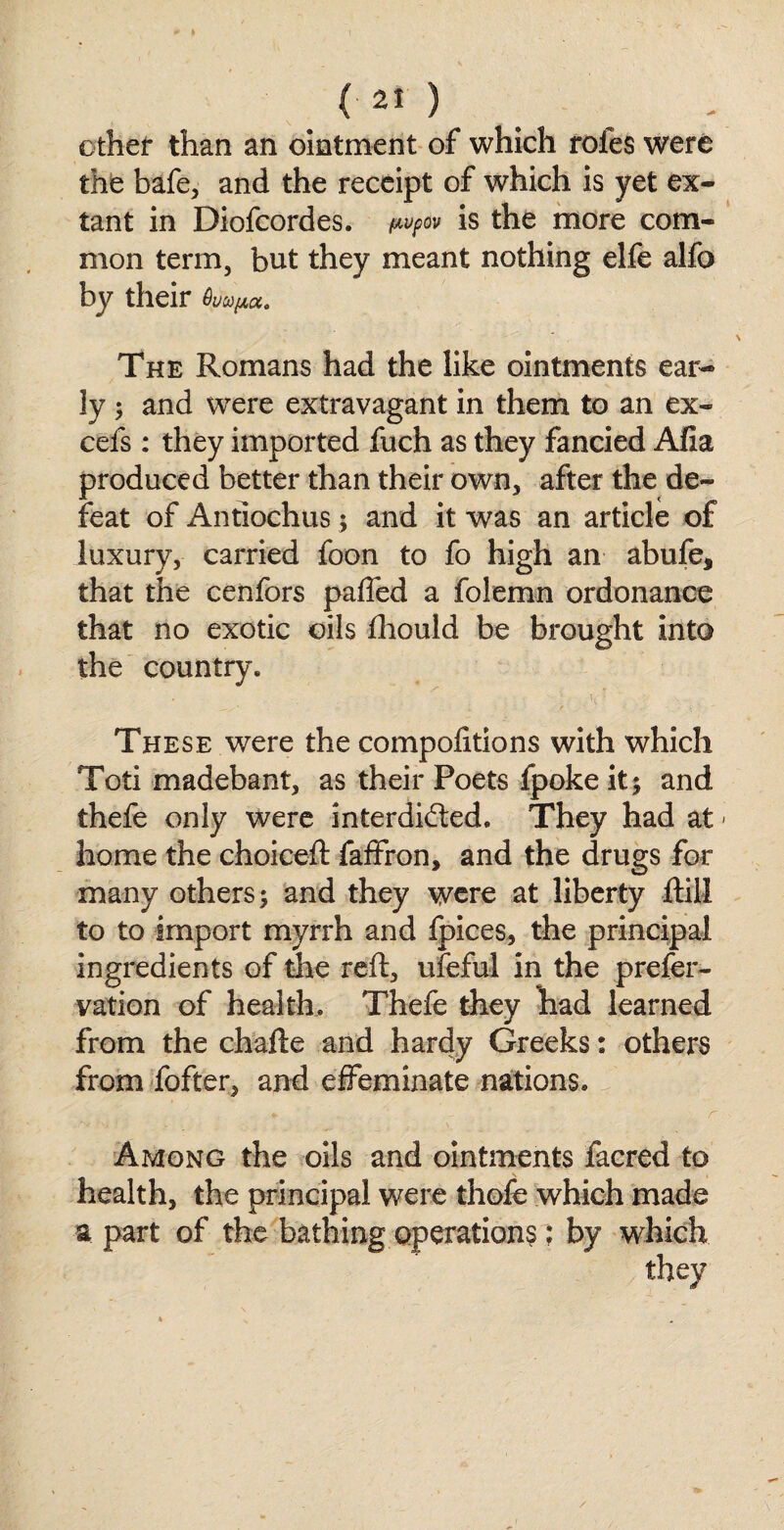 ether than an ointment of which roles were the bafe, and the receipt of which is yet ex¬ tant in Diofcordes. p»pov is the more com¬ mon term, but they meant nothing elfe alfo by their hupa. The Romans had the like ointments ear¬ ly ; and were extravagant in them to an ex¬ cels : they imported fuch as they fancied Alia produced better than their own, after the de¬ feat of Antiochus; and it was an article of luxury, carried foon to fo high an abufe, that the cenfors pafted a folemn ordonance that no exotic oils Ihould be brought into the country. * . * ' . j • •; * 5/ 'V' These were the compofitions with which Toti madebant, as their Poets fpoke it; and thefe only were interdicted. They had at - home the choiceft faffron, and the drugs for many others; and they were at liberty ftill to to import myrrh and fpices, the principal ingredients of the reft, ufeful in the prefer- vation of health, Thefe they had learned from the chafte and hardy Greeks: others from fofter, and effeminate nations. Among the oils and ointments facred to health, the principal were thofe which made a part of the bathing operations: by which they /