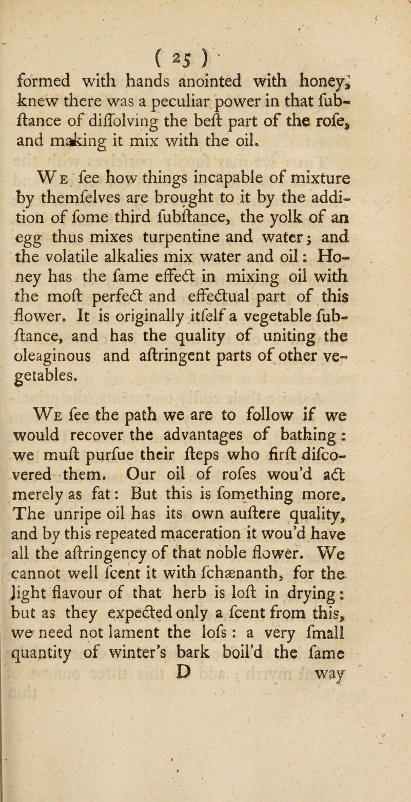 formed with hands anointed with honeys knew there was a peculiar power in that fub« fiance of diffolving the beft part of the rofe, and making it mix with the oil. W e fee how things incapable of mixture by themfelves are brought to it by the addi¬ tion of fome third fubftance, the yolk of an egg thus mixes turpentine and watery and the volatile alkalies mix water and oil: Ho¬ ney has the fame effed in mixing oil with the moft perfed and effedual part of this flower. It is originally itfelf a vegetable fub- fiance, and has the quality of uniting the oleaginous and aflringent parts of other ve¬ getables. We fee the path we are to follow if we would recover the advantages of bathing: we mull purfue their fleps who firft difco- vered them. Our oil of rofes wou’d ad merely as fat: But this is lomething more. The unripe oil has its own auftere quality, and by this repeated maceration it wou’d have all the aftringency of that noble flower. We cannot well fcent it with fchaenanth, for the- Jight flavour of that herb is loft in drying: but as they expeded only a fcent from this, we need not lament the lofs: a very fmall quantity of winter’s bark boil’d the fame D way » ♦ i
