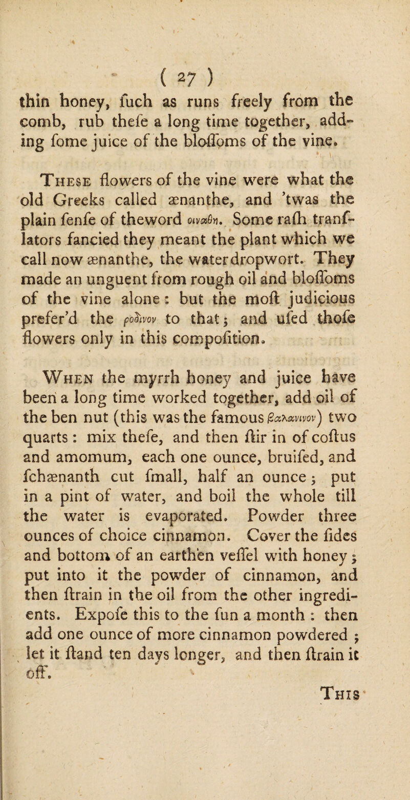 A ( 27 ) thin honey, fuch as runs freely from the comb, rub thefe a long time together, add¬ ing fome juice of the bloflbms of the vine. These flowers of the vine were what the old Greeks called aenanthe, and ’twas the plain fenfe of theword oivxfa. Some rafti trans¬ lators fancied they meant the plant which we call now senanthe, the waterdropwort. They made an unguent from rough oil and bloflbms of the vine alone: but the moft judicious prefer’d the po&w to that; and ufed thofe flowers only in this compofitiom When the myrrh honey and juice have been a long time worked together, add oil of the ben nut (this was the famous fa*avtw) two quarts: mix thefe, and then ftir in of coitus and amomum, each one ounce, bruifed, and fchaenanth cut fmall, half an ounce; put in a pint of water, and boil the whole till the water is evaporated. Powder three ounces of choice cinnamon. Cover the Aides and bottom of an earthen veflel with honey; put into it the powder of cinnamon, and then ftrain in the oil from the other ingredi¬ ents. Expofe this to the fun a month : then add one ounce of more cinnamon powdered let it ftand ten days longer, and then ftrain it off.