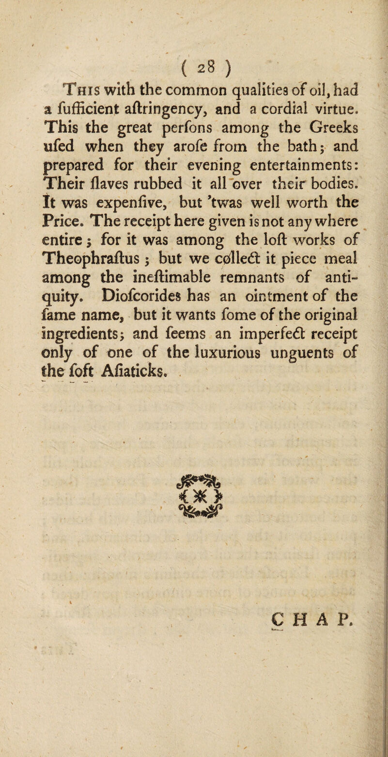 This with the common qualities of oil, had a fufficient aftringency, and a cordial virtue. This the great perfons among the Greeks ufed when they arofe from the bath; and prepared for their evening entertainments: Their flaves rubbed it all over their bodies. It was expenfive, but ’twas well worth the Price. The receipt here given is not any where entire $ for it was among the loft works of Theophraftus; but we c0lled: it piece meal among the ineftimable remnants of anti¬ quity. Diofcorides has an ointment of the fame name, but it wants fome of the original ingredients; and feems an imperfedt receipt only of one of the luxurious unguents of the foft Afiaticks.