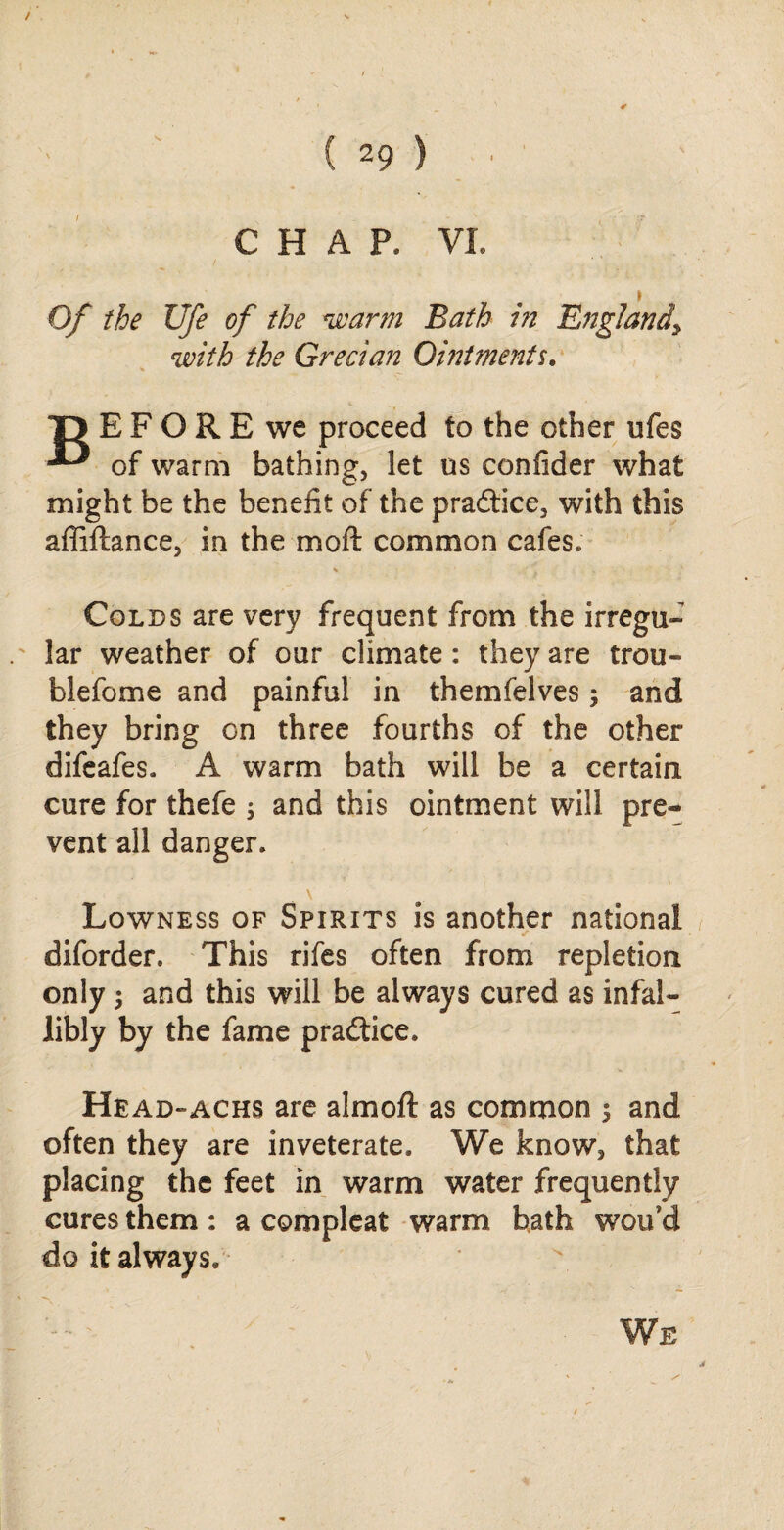 / ( 29 ) CHAP. VI. Of the Ufe of the warm Bath in England\ with the Grecian Ointments. BEFORE we proceed to the other ufes of warm bathing, let us confider what might be the benefit of the practice, with this afilftance, in the mo ft common cafes. Colds are very frequent from the irregu¬ lar weather of our climate: they are trou- blefome and painful in them (elves; and they bring on three fourths of the other difeafes. A warm bath will be a certain cure for thefe ; and this ointment will pre¬ vent all danger. Lowness of Spirits is another national diforder. This rifes often from repletion only $ and this will be always cured as infal¬ libly by the fame practice. Head-achs are almoft as common $ and often they are inveterate. We know, that placing the feet in warm water frequently cures them: a compleat warm bath wou’d do it always. We