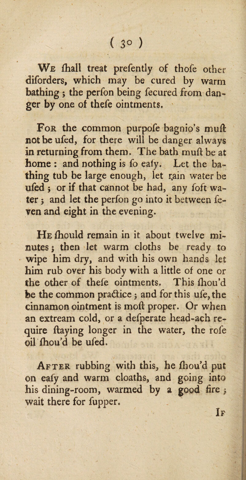 ( 3° ) We fhall treat prefently of thofe other diforders, which may be cured by warm bathing 3 the perfon being fecured from dan¬ ger by one of thefe ointments. ' For the common purpofe bagnio's mud: notbeufed, for there will be danger always in returning from them. The bath mud be at home : and nothing is fo eafy. Let the ba¬ thing tub be large enough, let rjain water be ufed 3 or if that cannot be had, any foft wa¬ ter 3 and let the perfon go into it between fe- ven and eight in the evening. HEihould remain in it about twelve mi¬ nutes 3 then let warm cloths be ready to wipe him dry, and with his own hands let him rub over his body with a little of one or the other of thefe ointments. This diou’d fee the common practice 3 and for this ufe,the cinnamon ointment is mod proper. Or when an extream cold, or a defperate head-ach re¬ quire daying longer in the water, the rofe oil fhou'd be ufed. After rubbing with this, he fhou'd put on eafy and warm cloaths, and going into his dining-room, warmed by a good fire 3 wait there for fuppen If