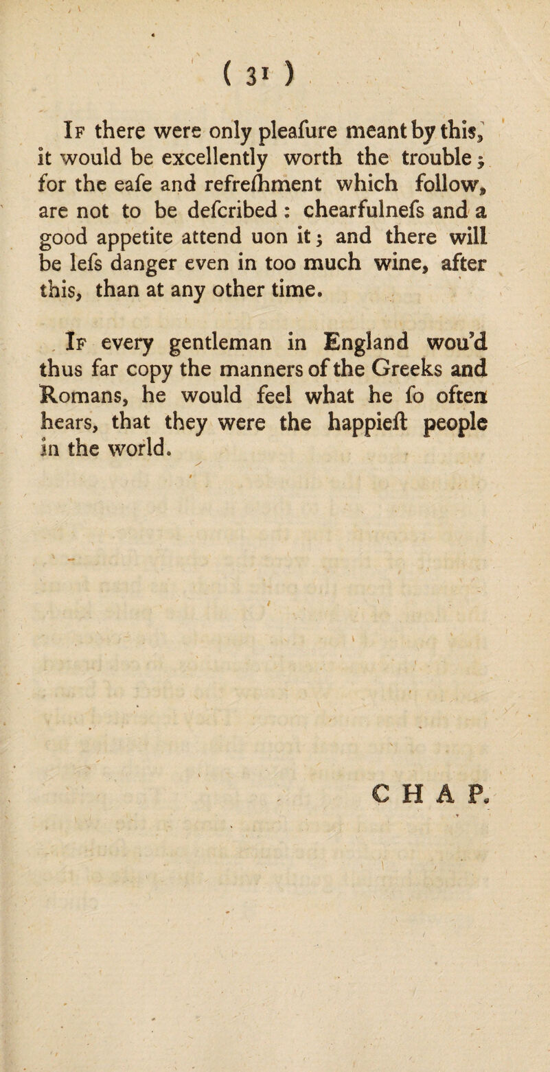 (30 If there were only pleafure meant by this* it would be excellently worth the trouble, for the eafe and refreihment which follow, are not to be defcribed : chearfulnefs and a good appetite attend uon it; and there will be lefs danger even in too much wine, after this, than at any other time. If every gentleman in England woud thus far copy the manners of the Greeks and Romans, he would feel what he fo often hears, that they were the happieft people in the world.
