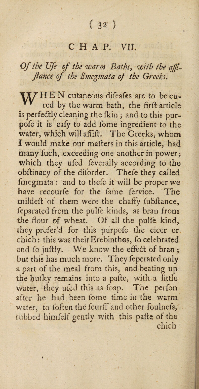 ( 32 ) CHAP. VII. 0/* the life of the warm Baths, with the ajji-* fiance of the Smegmata of the Greeks. TIT HEN cutaneous difeafcs are to be cu- * ^ red by the warm bath, the firft article is perfectly cleaning the (kin ; and to this pur- pofe it is eafy to add fome ingredient to the water, which will aflift. The Greeks, whom I would make our matters in this article, had many fuch, exceeding one another in power; which they ufed feverally according to the obttinacy of the diforder, Thefe they called fmegmata : and to thefe it will be proper we have recourfe for the fame fervice. The mildeft of them were the chaffy fubftance, feparated frcm the pulfe kinds, as bran from the flour of wheat. Of all the pulfe kind, they preferJd for this purpofe the cicer or chich: this was their Erehinthos, fo celebrated and fo juftly. We know the effectt of bran; but this has much more. They feperated only a part of the meal from this, and beating up the huffy remains into a pafte, with a little water, they ufed this as foap. The perfon after he had been fome time in the warm water, to (often the fcurff and other foulnefs, rubbed himfelf gently with this pafte of the chich \ i