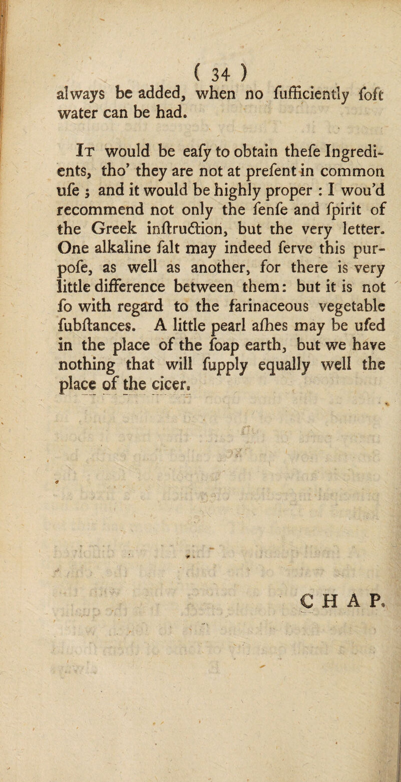 always be added, when no fufficiently {oft water can be had* It would be eafy to obtain thefe Ingredi¬ ents, tho’ they are not at prefent in common nfe $ and it would be highly proper : I wou’d recommend not only the fenfe and fpirit of the Greek inftruftion, but the very letter. One alkaline fait may indeed ferve this pur- pofe, as well as another, for there is very little difference between them: but it is not fo with regard to the farinaceous vegetable fubftances. A little pearl afhes may be ufed in the place of the foap earth, but we have nothing that will place of the cicer* fupply equally well the «<? f;.r >.